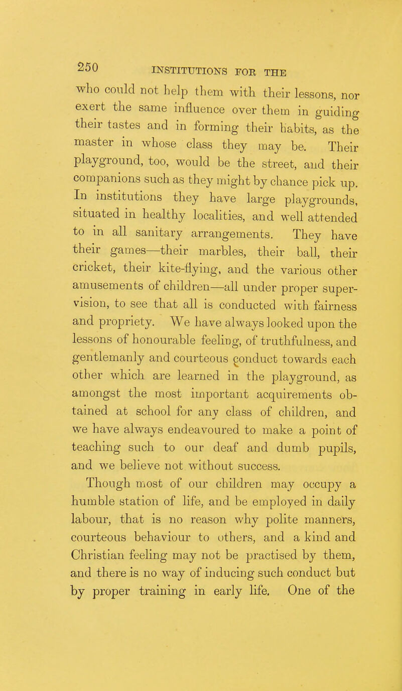 who could not help them with their lessons, nor exert the same influence over them in guiding their tastes and in forming their habits, as the master in whose class they may be. Their playground, too, would be the street, and their companions such as they might by chance pick up. In mstitutions they have large playgrounds, situated in healthy localities, and well attended to in all sanitary arrangements. They have their games—their marbles, their ball, their cricket, their kite-flying, and the various other amusements of children—all under proper super- vision, to see that all is conducted with fairness and propriety. We have always looked upon the lessons of honourable feeling, of truthfulness, and gentlemanly and courteous gonduct towards each other which are learned in the playground, as amongst the most important acquirements ob- tained at school for anv class of children, and we have always endeavoured to make a point of teaching such to our deaf and dumb pupils, and we believe not without success. Though most of our children may occupy a humble station of life, and be employed in daily labour, that is no reason why polite manners, courteous behaviour to others, and a kind and Christian feeling may not be practised by them, and there is no way of inducing such conduct but by proper training in early life. One of the