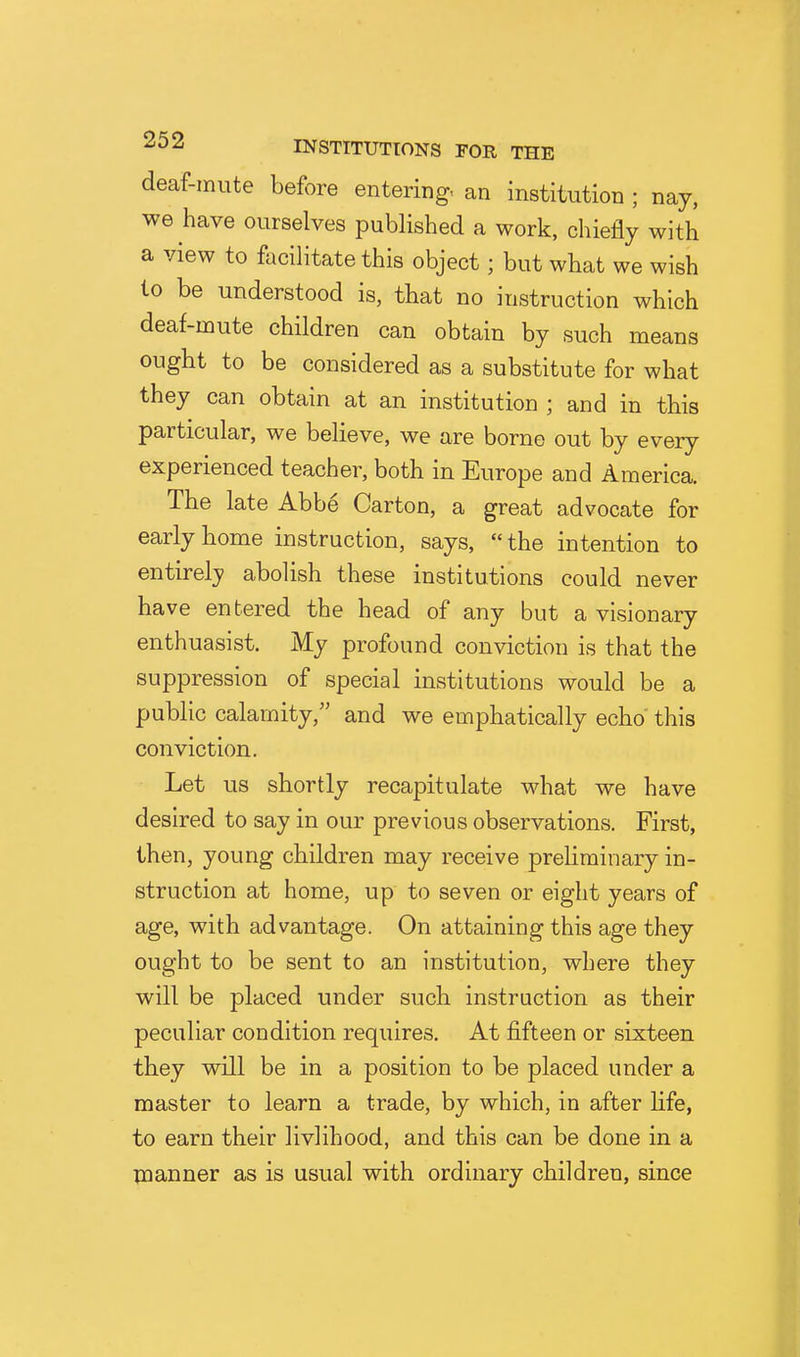 deaf-mute before entering, an institution ; nay, we have ourselves published a work, chiefly with a view to facilitate this object; but what we wish to be understood is, that no instruction which deaf-mute children can obtain by such means ought to be considered as a substitute for what they can obtain at an institution ; and in this particular, we believe, we are borne out by every experienced teacher, both in Europe and America. The late Abbe Carton, a great advocate for early home instruction, says, the intention to entirely abolish these institutions could never have entered the head of any but a visionary enthuasist. My profound conviction is that the suppression of special institutions would be a public calamity, and we emphatically echo this conviction. Let us shortly recapitulate what we have desired to say in our previous observations. First, then, young children may receive preliminary in- struction at home, up to seven or eight years of age, with advantage. On attaining this age they ought to be sent to an institution, where they will be placed under such instruction as their peculiar condition requires. At fifteen or sixteen they will be in a position to be placed under a master to learn a trade, by which, in after life, to earn their livlihood, and this can be done in a manner as is usual with ordinary children, since