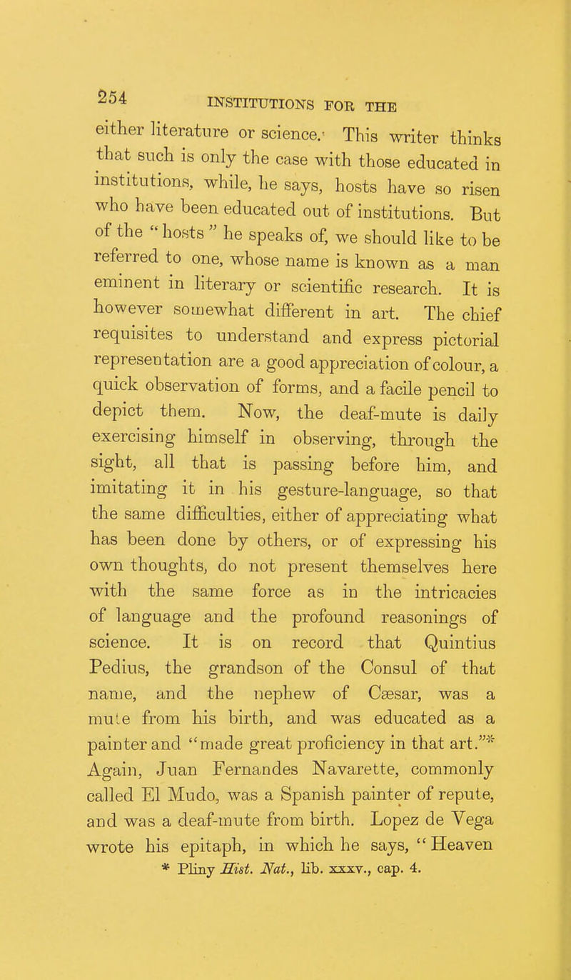 either literature or science/ This writer thinks that such is only the case with those educated in institutions, while, he says, hosts have so risen who have been educated out of institutions. But of the  hosts  he speaks of, we should like to be referred to one, whose name is known as a man eminent in hterary or scientific research. It is however somewhat different in art. The chief requisites to understand and express pictorial representation are a good appreciation of colour, a quick observation of forms, and a facile pencil to depict them. Now, the deaf-mute is daily exercising himself in observing, through the sight, all that is passing before him, and imitating it in his gesture-language, so that the same difficulties, either of appreciating what has been done by others, or of expressing his own thoughts, do not present themselves here with the same force as in the intricacies of language and the profound reasonings of science. It is on record that Quintius Pedius, the grandson of the Consul of that name, and the nephew of Caesar, was a mule from his birth, and was educated as a painter and made great proficiency in that art.* Again, Juan Fernandes Navarette, commonly called El Mudo, was a Spanish painter of repute, and was a deaf-mute from birth. Lopez de Vega wrote his epitaph, in which he says, Heaven * Pliny Hist. Nat., lib. xxxv., cap. 4.