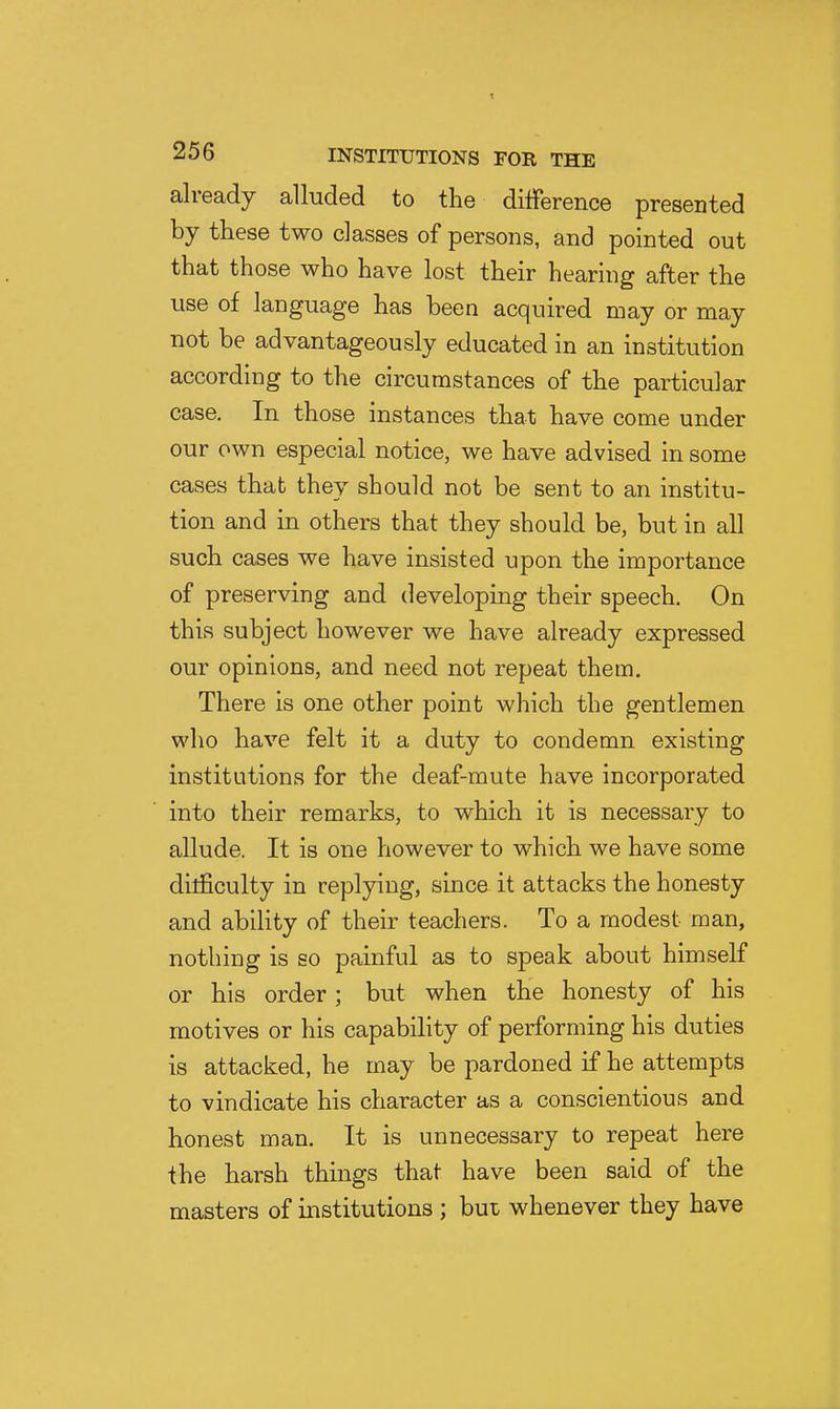 already alluded to the difference presented by these two classes of persons, and pointed out that those who have lost their hearing after the use of language has been acquired may or may not be advantageously educated in an institution according to the circumstances of the particular case. In those instances that have come under our own especial notice, we have advised in some cases that they should not be sent to an institu- tion and in others that they should be, but in all such cases we have insisted upon the importance of preserving and developing their speech. On this subject however we have already expressed our opinions, and need not repeat them. There is one other point which the gentlemen who have felt it a duty to condemn existing institutions for the deaf-mute have incorporated into their remarks, to which it is necessary to allude. It is one however to which we have some dilficulty in replying, since it attacks the honesty and ability of their teachers. To a modest man, nothing is so painful as to speak about himself or his order ; but when the honesty of his motives or his capability of performing his duties is attacked, he may be pardoned if he attempts to vindicate his character as a conscientious and honest man. It is unnecessary to repeat here the harsh things that have been said of the masters of institutions ; but whenever they have