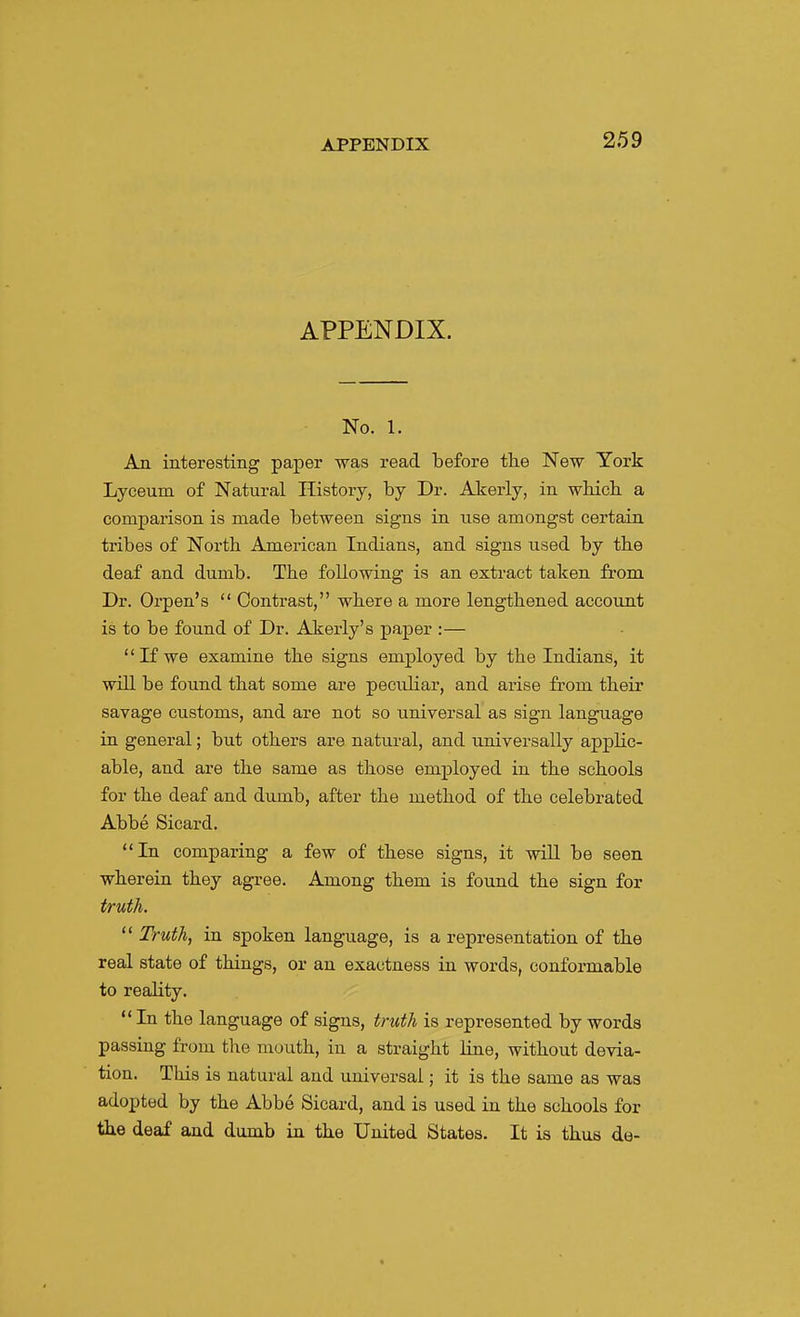 259 APPENDIX. No. 1. An interesting paper was read before tlie New York Lyceum of Natural History, by Dr. Akerly, in which a comparison is made between signs in use amongst certain tribes of North American Indians, and signs used by the deaf and dumb. The following is an extract taken from Dr. Orpen's  Contrast, where a more lengthened account is to be found of Dr. Akerly's paper :— If we examine the signs employed by the Indians, it will be found that some are peculiar, and arise from their savage customs, and are not so universal as sign language in general; but others are natural, and universally applic- able, and are the same as those employed in the schools for the deaf and dumb, after the method of the celebrated Abbe Sicard. In comparing a few of these signs, it will be seen wherein they agree. Among them is found the sign for truth.  Truth, in spoken language, is a representation of the real state of things, or an exactness in words, conformable to reality. In the language of signs, truth is represented bywords passing from the mouth, in a straight line, without devia- tion. This is natural and universal; it is the same as was adopted by the Abbe Sicard, and is used in the schools for the deaf and dumb in the United States. It is thus de-