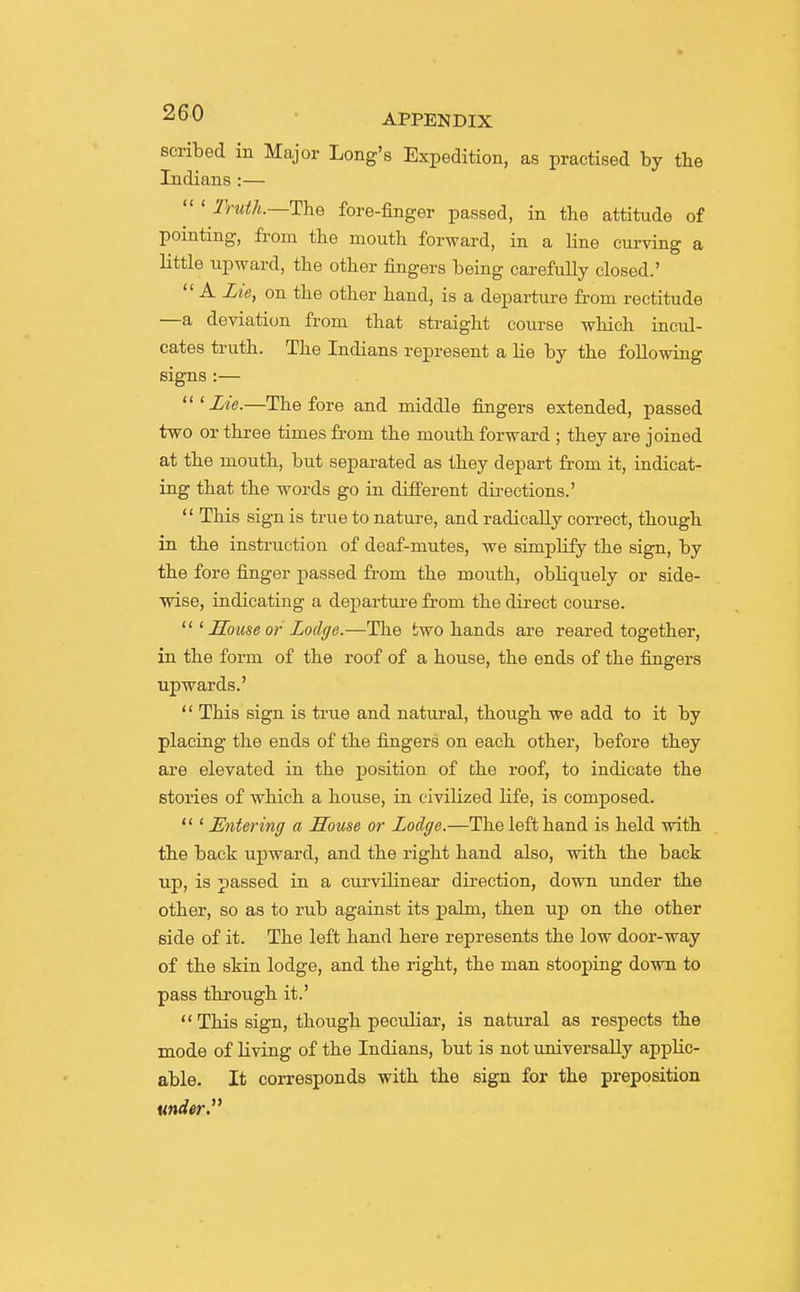 scribed in Major Long's Expedition, as practised by tlie Indians :— Truth.~T\iQ fore-finger passed, in the attitude of pointing, from the mouth forward, in a line curving a little upward, the other fingers being carefully closed.'  A Lie, on the other hand, is a departure from rectitude —a deviation from that straight course which inctd- cates truth. The Indians represent a lie by the following signs :—  ^ Lie.—The fore and middle fingers extended, passed two or three times from the mouth forward ; they are joined at the mouth, but separated as they depart from it, radicat- ing that the words go in different directions.'  This sign is true to nature, and radically correct, though in the instruction of deaf-mutes, we simplify the sign, by the fore finger passed from the mouth, obliquely or side- wise, indicating a departure from the direct course. LLouse or Lodge.—The two hands are reared together, in the form of the roof of a house, the ends of the fingers upwards.'  This sign is true and natural, though we add to it by placing the ends of the fingers on each other, before they are elevated in the position of the roof, to indicate the stories of which a house, in civilized hfe, is composed.  ' Entering a House or Lodge.—The left hand is held with the back upward, and the right hand also, with the back up, is passed in a curvilinear direction, down under the other, so as to rub against its palm, then up on the other side of it. The left hand here represents the low door-way of the skin lodge, and the right, the man stooping down to pass through it.' This sign, though peculiar, is natural as respects the mode of living of the Indians, but is not universally applic- able. It corresponds with the sign for the preposition under y