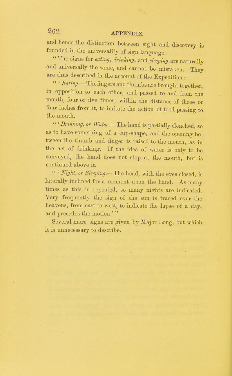 and hence the distinction between sight and discoveiy is founded in the universality of sign language.  The signs for eating, d/rinUng, and deeping are naturaUy and universaUy the same, and cannot be mistaken. They are thus described in the account of the Expedition : ' Eating.—Vae fingers and thumbs are brought together, in opposition to each other, and passed to and from the mouth, four or five times, within the distance of thi-ee or four inches from it, to imitate the action of food passing to the mouth.  'JDrinlcing, or Fa^er.—The hand is partially clenched, so as to have something of a cup-shape, and the opening be- tween the thumb and finger is raised to the mouth, as in the act of drinking. If the idea of water is only to be conveyed, the hand does not stop at the mouth, but is continued above it.  ' Night, or Sleeping.— The head, with the eyes closed, ia laterally inclined for a moment upon the hand. As many times as this is repeated, so many nights are indicated. Tery frequently the sign of the sun is traced over the heavens, from east to west, to indicate the lapse of a day, and precedes the motion.'  Several more signs are given by Major Long, but which it is unnecessary to describe.