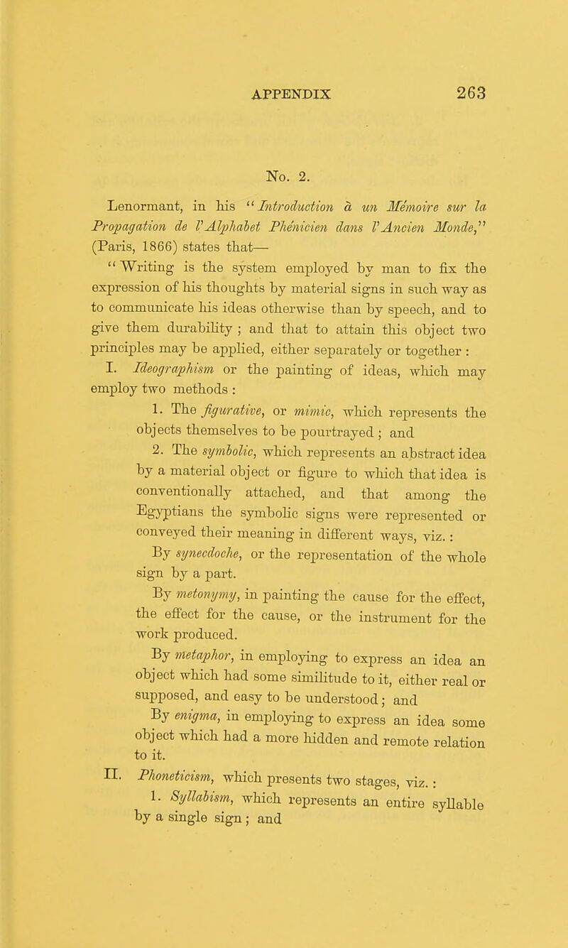 No. 2. Lenormant, in Ms '^Introduction a un Memoire sur la Propagation de VAlpliabet Phenicien dans VAncien Mo7ide, (Paris, 1866) states that— Writing is the system emiiloyed by man to fix the expression of his thoughts by material signs in such way as to communicate his ideas otherwise than by speech, and to give them dm-abiKty ; and that to attain this object two principles may be applied, either separately or together : I. IdeograpMsm or the painting of ideas, which may employ two methods : 1. The figurative, or mimic, which represents the objects themselves to be pourtrayed ; and 2. The symlolic, which represents an abstract idea by a material object or figure to which that idea is conventionally attached, and that among the Egyptians the symbolic signs were represented or conveyed their meaning in different ways, viz.: By synecdoche, or the representation of the whole sign by a part. By metonymy, in painting the cause for the effect, the effect for the cause, or the instrument for the work produced. By metaphor, in employing to express an idea an object which had some similitude to it, either real or supposed, and easy to be understood; and By enigma, in employing to express an idea some object which had a more hidden and remote relation to it. n. Phonetieism, which presents two stages, viz.: 1. Syllabism, which represents an entire syUable by a single sign ; and