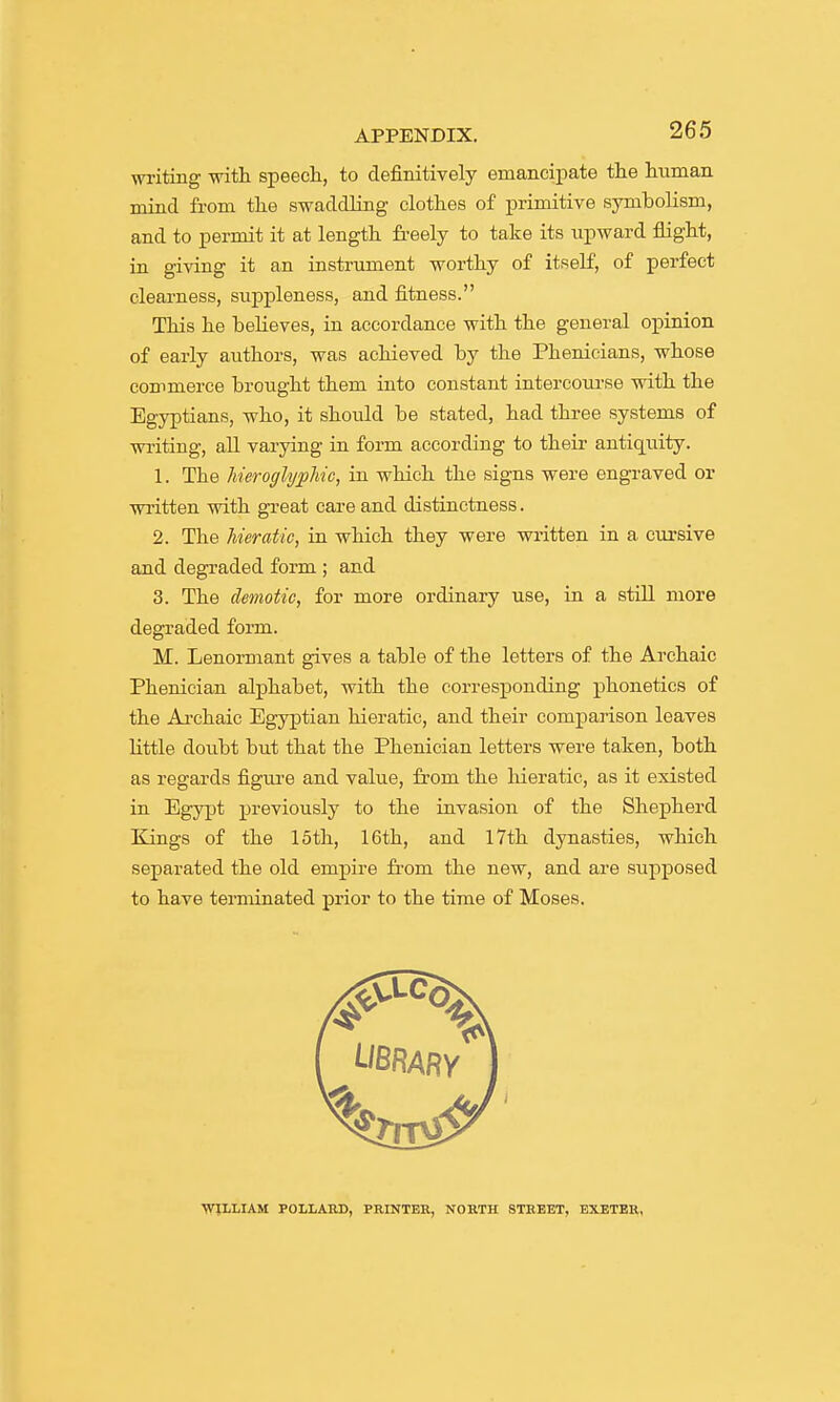 writing with speech, to definitively emancipate the human mind from the swaddling clothes of primitive symbolism, and to permit it at length freely to take its upward flight, in giving it an instrument worthy of itself, of perfect clearness, suppleness, and fitness. This he believes, in accordance with the general opinion of early aiithors, was achieved by the Phenicians, whose commerce brought them into constant intercoui-se with the Egyptians, who, it should be stated, had three systems of writing, aU varying in form according to their antiquity. 1. The hieroglyphic, in which the signs were engraved or written with great care and distinctness. 2. The hieratic, in which they were written in a cursive and degraded form ; and 3. The demotic, for more ordinary use, in a stiU more degraded form. M. Lenormant gives a table of the letters of the Archaic Phenician alphabet, with the corresponding phonetics of the Ai-chaic Egyptian hieratic, and their comparison leaves Httle doubt but that the Phenician letters were taken, both as regards figm-e and value, from the hieratic, as it existed in Egypt previously to the invasion of the Shepherd Bangs of the 15th, 16th, and l7th dynasties, which separated the old empire fr-om the new, and are supposed to have terminated prior to the time of Moses. ■WILLIAM POLLARD, PRINTER, NORTH STREET, EXETER,