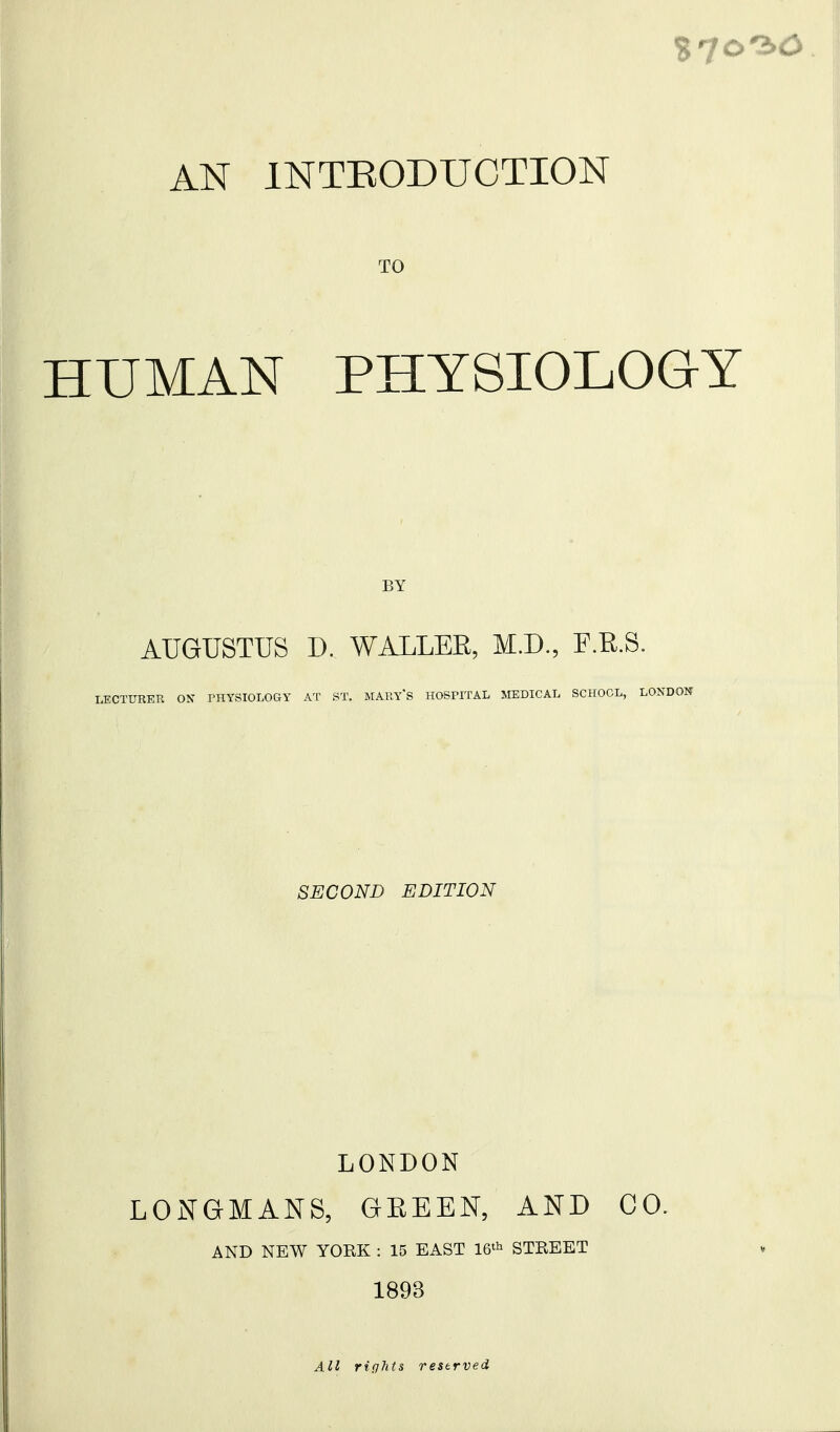 AN INTRODUCTION TO HUMAN PHYSIOLOGY BY AUGUSTUS D. WALLEE, M.D., F.E.S. LECTURER ON PHYSIOLOaY AT ST. MARYS HOSPITAL MEDICAL SCHOOL, LONDON SECOND EDITION LONDON LONGMANS, GEEEN, AND CO. AND NEW YOEK : 15 EAST STEEET 1893 All rights reserved