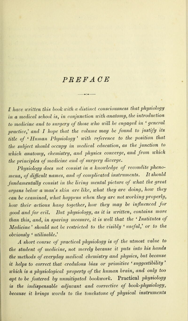 PBEFACE I have written this hook with a distinct consciousness that physiology in a medical school is, in conjunction ivith anatomy, the introduction to medicine and to surgery of those who ivill he engaged in ' general practice,' and I hope that the volume may he found to justify its title of * Human Physiology ' ivith reference to the position that the subject shoidd occupy in medical education, as the junction to tvhich anatomy, chemistry, and physics converge, and from ivhich the principles of medicine and of surgery diverge. Physiology does not consist in a knoivledge of recofidite pheno- mena, of difficult names, and of complicated instruments. It sliould fundamentally consist in the living mental picture of what the great organs below a man's skin are like, what they are doing, hoiv they €an he examined, ivhat happens when they are not workiiig properly, how their actions hang together, hoiu they may be influenced for good and for evil. But phijsiology, as it is ivritten, contaiiis more than this, and, in sparing measure, it is ivell that the ' Institutes of Medicine ' should not be restricted to the visibly ' useful,' or to the obviously ' utilisable.' A short course of jwactical physiology is of the utmost value to the student of medicine, not merely because it puts into his hands the methods of everyday medical chemistry arid j^hysics, but because it helps to correct that credidous bias or primitive ' suggestibility ' which is a physiological property of the human brain, and only too apt to be fostered by unmitigated bookivork. Practical physiology is the indispensable adjuvant and corrective of book-physiologyy because it brings words to the touchstone of physical instruments