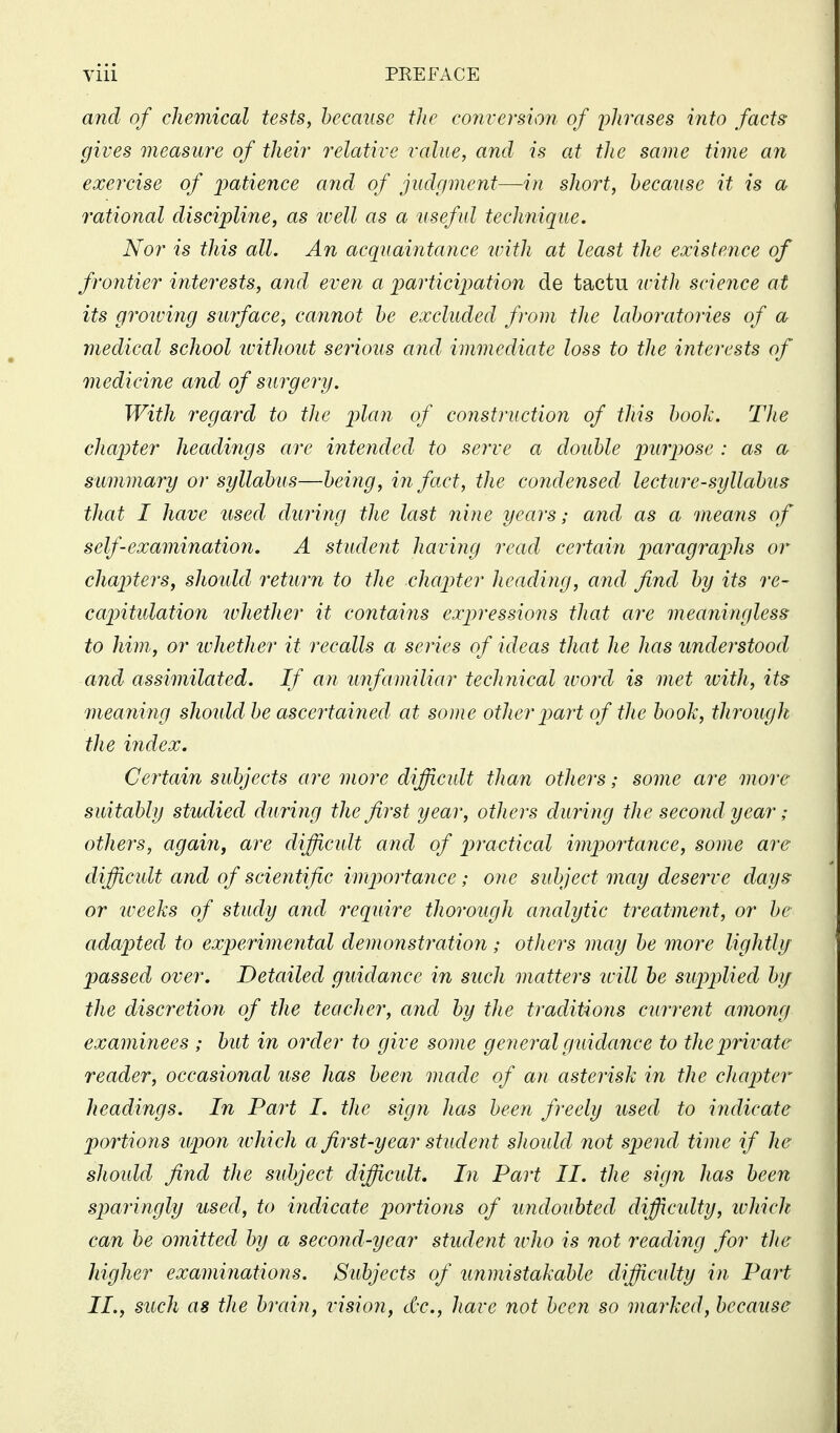 Vlll PEEFACE and of chemical tests, hecansc the conversioji of plirases into facts gives measure of their relative value, and is at the same time an exercise of ijatience and of judgment—in short, because it is a rational discipline, as ivell as a useful technique. Nor is this all. An acquaintance ivith at least the existence of frontier interests, and even a imrticipation de tactu ivith science at its grooving surface, cannot he excluded from the laboratories of a medical school ivithout serious and immediate loss to the interests of medicine and of surgery. With regard to tJie plan of construction of this book. The chapter headings arc intended to serve a double purpose : as a summary or syllabus—being, in fact, the condensed lecture-syllabus that I have used dining the last nine years; and as a means of self-examination. A student having read certain ptaragrap^hs or chapters, should return to the chapter heading, and find by its re- capitidation whether it contains expressions that are meaningless to him, or ivhether it recalls a series of ideas that he has understood and assimilated. If an unfamiliar technical tvord is met ivith, its meaning shoidd be ascertained at some other part of the book, through the index. Certain subjects are more difficult than others; some are more suitably studied during the first year, others during the second year; others, again, are difficult and of practical importance, some are difficult and of scientific importance; one subject may deserve days or iveeks of study and require thorough analytic treatment, or be adapted to experimental demonstration ; others may be more lightly passed over. Detailed guidaiice in such matters kHI be supplied by the discretion of the teacher, and by the traditions current among examinees ; but in order to give some general guidance to the private reader, occasional use has been made of an asterisk in the chapter headings. In Part I. the sign has been freely used to indicate portions upon which a first-year student sliould not spend time if he shotdd find the subject difficidt. In Part II. the sign has been sparingly used, to iiidicate portions of undoubted difficidty, ivMch can be omitted by a second-year student ivho is not reading for the higher examinations. Subjects of unmistakable difficidty in Part II., such as the brain, vision, dec, have not been so marked, because