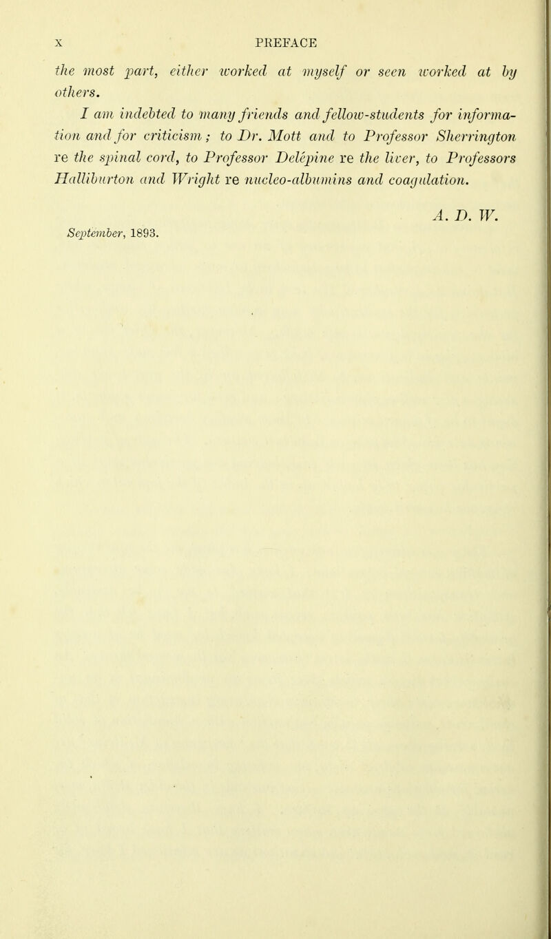 the most part, either tvorked at myself or seen worked at by others. I am indebted to many friends and fellow-studeyits for informa- tion a7id for criticism; to Dr. Mott and to Professor Sherrington re the spinal cord, to Professor Delepi^ie re the liver, to Professors Halliburton and Wright re nucleo-albumins and coagulation. A. D. W. September, 1893.