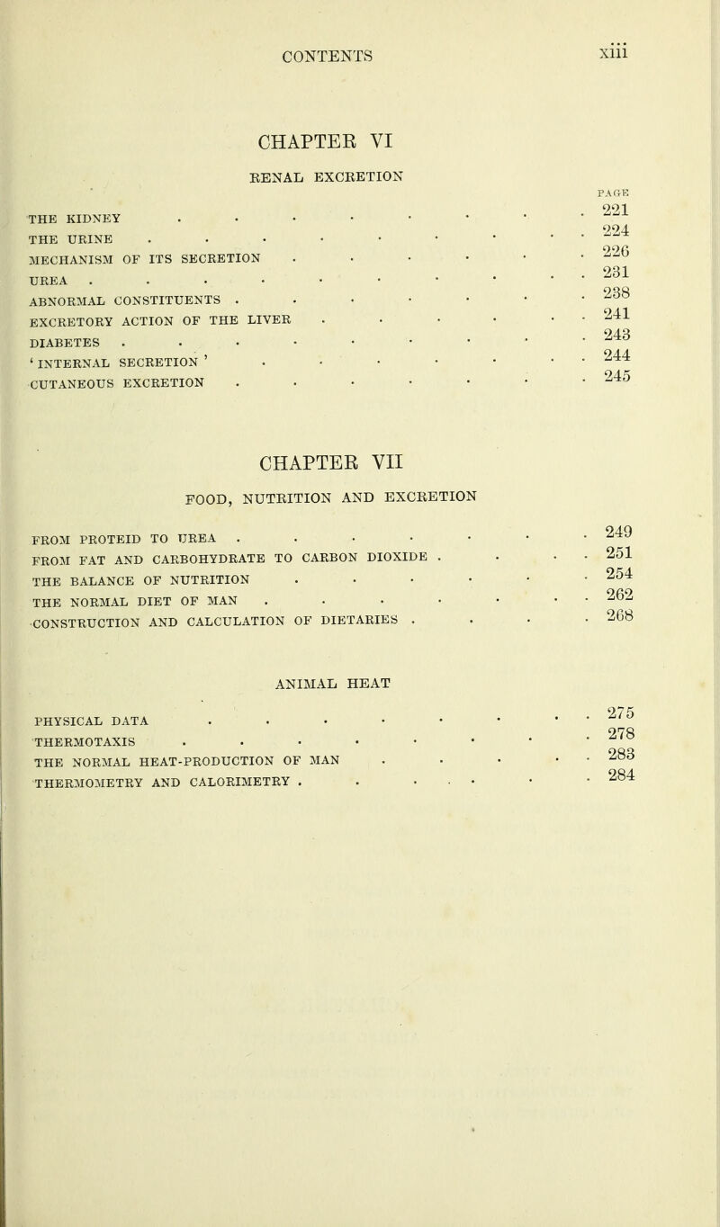 CHAPTER VI EENAL EXCKETION THE KIDNEY . • • • THE URINE ...... MECHANISM OF ITS SECRETION .... UREA ABNORMAL CONSTITUENTS . . • • • EXCRETORY ACTION OF THE LIVER DIABETES ' INTERNAL SECRETION ' . • • • CUTANEOUS EXCRETION . . • • • CHAPTER VII FOOD, NUTRITION AND EXCKETION FROM PROTEID TO UREA . . . • • FROM FAT AND CARBOHYDRATE TO CARBON DIOXIDE . THE BALANCE OF NUTRITION .... THE NORMAL DIET OF MAN .... CONSTRUCTION AND CALCULATION OF DIETARIES . ANIMAL HEAT PHYSICAL DATA ..... THERMOTAXIS ...... THE NORMAL HEAT-PRODUCTION OF MAN THERMOMETRY AND CALORIMETRY . . ...