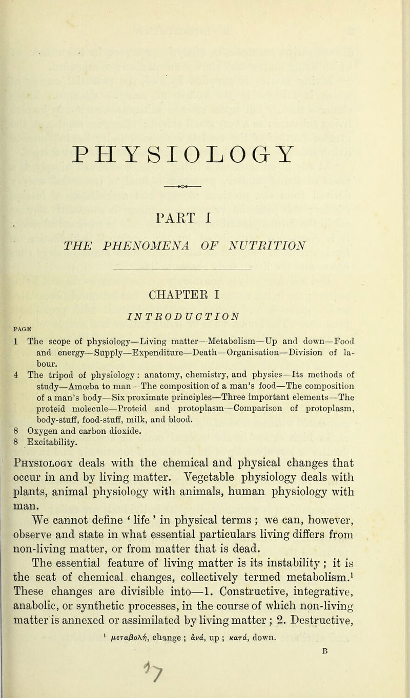 PHYSIOLOGY PART I THE PHENOMENA OF NUTRITION CHAPTEE I INTBODUCTION PAGE 1 The scope of physiology—Living matter—Metabolism—Up and down—Food and energy—Supply—Expenditure—Death—Organisation—Division of la- 4 The tripod of physiology : anatomy, chemistry, and physics—Its methods of study—Amoeba to man—The composition of a man's food—The composition of a man's body—Six proximate principles—Three important elements—The proteid molecule—Proteid and protoplasm—Comparison of protoplasm, body-stuff, food-stuff, milk, and blood. 8 Oxygen and carbon dioxide. 8 Excitability. Physiology deals with the chemical and physical changes that occur in and by living matter. Vegetable physiology deals with plants, animal physiology with animals, human physiology with man. We cannot define ' life ' in physical terms ; we can, however, observe and state in what essential particulars living differs from non-living matter, or from matter that is dead. The essential feature of living matter is its instability ; it is the seat of chemical changes, collectively termed metabolism.^ These changes are divisible into—1. Constructive, integrative, anabolic, or synthetic processes, in the course of which non-living matter is annexed or assimilated by living matter ; 2. Destructive, hour. /xeTtt^oKi], change ; avd, up ; Kara, down. B