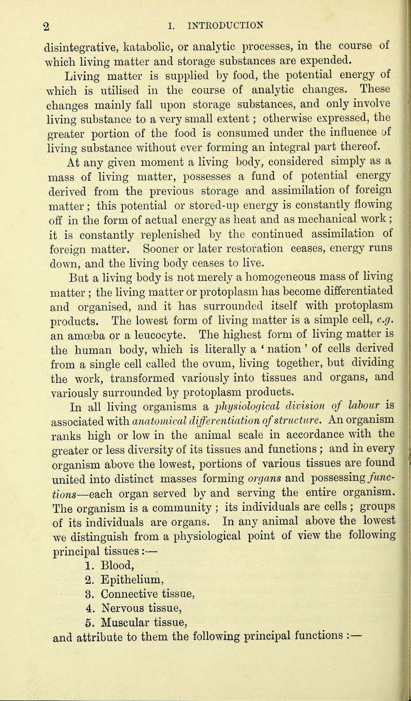 disintegrative, katabolic, or analytic processes, in the course of which Hving matter and storage substances are expended. Living matter is suppHed by food, the potential energy of which is utilised in the course of analytic changes. These changes mainly fall upon storage substances, and only involve living substance to a very small extent ; otherwise expressed, the greater portion of the food is consumed under the influence of living substance without ever forming an integral part thereof. At any given moment a living body, considered simply as a mass of living matter, possesses a fund of potential energy derived from the previous storage and assimilation of foreign matter; this potential or stored-up energy is constantly flowing off in the form of actual energy as heat and as mechanical work ; it is constantly replenished by the continued assimilation of foreign matter. Sooner or later restoration ceases, energy runs down, and the living body ceases to live. But a living body is not merely a homogeneous mass of living matter ; the living matter or protoplasm has become differentiated and organised, and it has surrounded itself with protoplasm products. The lowest form of living matter is a simple cell, e.g. an amoeba or a leucocyte. The highest form of living matter is the human body, which is literally a * nation ' of cells derived from a single cell called the ovum, Hving together, but dividing the work, transformed variously into tissues and organs, and variously surrounded by protoplasm products. In all living organisms a physiological division of labour is associated with anatomical differentiation of structure. An organism ranks high or low in the animal scale in accordance with the greater or less diversity of its tissues and functions ; and in every organism above the lowest, portions of various tissues are found united into distinct masses forming organs and possessing/wnc- tions—each organ served by and serving the entire organism. The organism is a community ; its individuals are cells ; groups of its individuals are organs. In any animal above the lowest we distinguish from a physiological point of view the following principal tissues:— 1. Blood, 2. Epithelium, 3. Connective tissue, 4. Nervous tissue, 5. Muscular tissue, and attribute to them the following principal functions :—