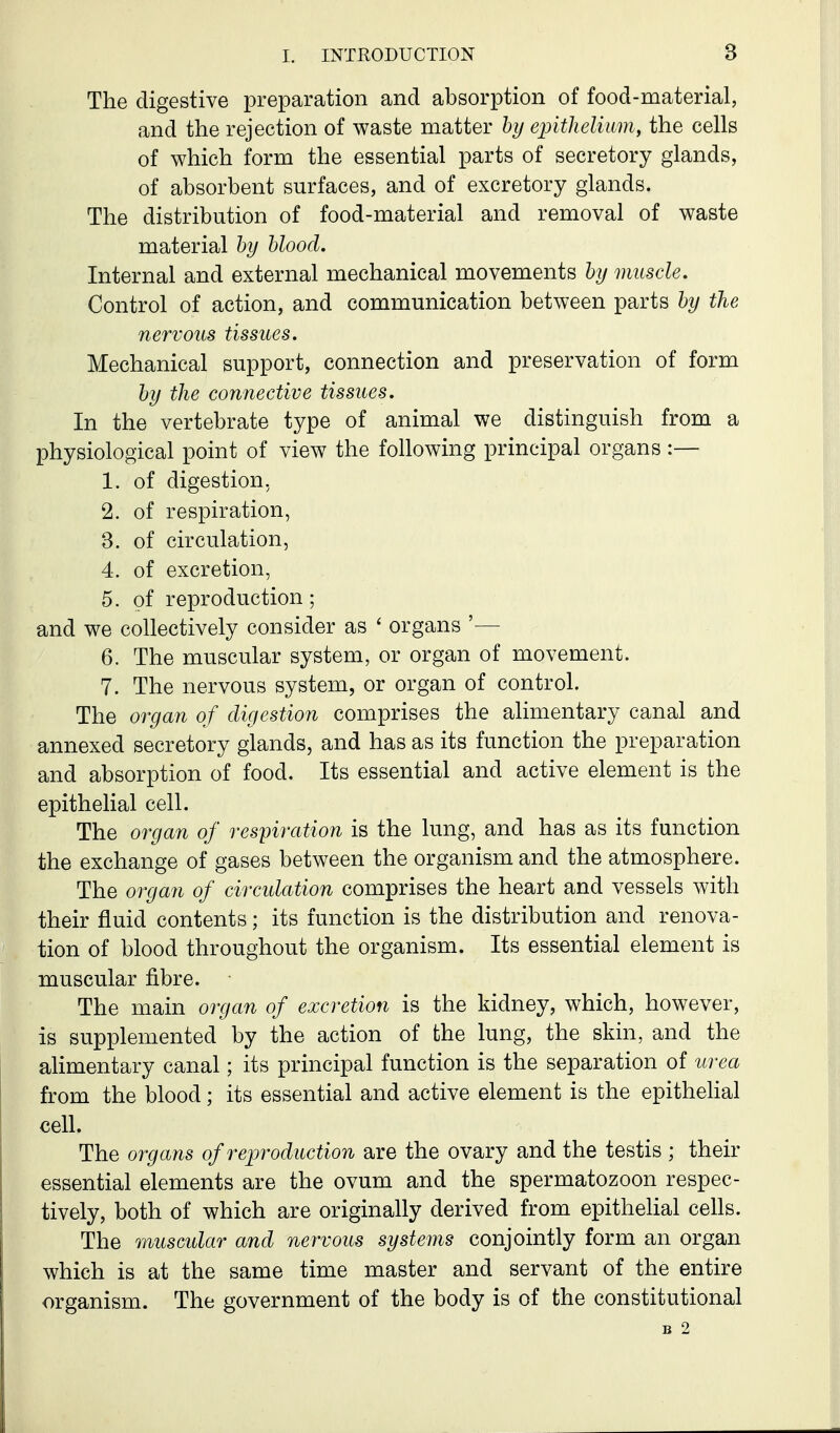 The digestive preparation and absorption of food-material, and the rejection of waste matter by eintlielimn, the cells of which form the essential parts of secretory glands, of absorbent surfaces, and of excretory glands. The distribution of food-material and removal of waste material hy blood. Internal and external mechanical movements by muscle. Control of action, and communication between parts by the nervous tissues. Mechanical support, connection and preservation of form by the connective tissues. In the vertebrate type of animal we distinguish from a physiological point of view the following principal organs:— 1. of digestion, 2. of respiration, 3. of circulation, 4. of excretion, 5. of reproduction; and we collectively consider as ' organs '— 6. The muscular system, or organ of movement. 7. The nervous system, or organ of control. The organ of digestion comprises the alimentary canal and annexed secretory glands, and has as its function the preparation and absorption of food. Its essential and active element is the epithelial cell. The organ of respiration is the lung, and has as its function the exchange of gases between the organism and the atmosphere. The organ of circulation comprises the heart and vessels with their fluid contents; its function is the distribution and renova- tion of blood throughout the organism. Its essential element is muscular fibre. The main organ of excretion is the kidney, which, however, is supplemented by the action of the lung, the skin, and the alimentary canal; its principal function is the separation of urea from the blood; its essential and active element is the epithehal cell. The organs of reproduction are the ovary and the testis ; their essential elements are the ovum and the spermatozoon respec- tively, both of which are originally derived from epithelial cells. The muscidar and nervous systems conjointly form an organ which is at the same time master and servant of the entire organism. The government of the body is of the constitutional B 2