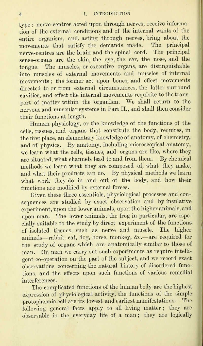 type; nerve-centres acted upon through nerves, receive informa- tion of the external conditions and of the internal wants of the entire organism, and, acting through nerves, bring about the movements that satisfy the demands made. The principal nerve-centres are the brain and the spinal cord. The principal sense-organs are the skin, the eye, the ear, the nose, and the tongue. The muscles, or executive organs, are distinguishable into muscles of external movements and muscles of internal movements; the former act upon bones, and effect movements directed to or from external circumstances, the latter surround cavities, and effect the internal movements requisite to the trans- port of matter within the organism. We shall return to the nervous and muscular systems in Part II., and shall then consider their functions at length. Human physiology, or the knowledge of the functions of the cells, tissues, and organs that constitute the body, requires, in the first place, an elementary knowledge of anatomy, of chemistry, and of physics. By anatomy, including microscopical anatomy, we learn what the cells, tissues, and organs are like, where they are situated, what channels lead to and from them. By chemical methods we learn what they are composed of, what they make, and what their products can do. By physical methods we learn what w^ork they do in and out of the body, and how their functions are modified by external forces. Given these three essentials, physiological processes and con- sequences are studied by exact observation and by insulative experiment, upon the lower animals, upon the higher animals, and upon man. The low^er animals, the frog in particular, are espe- cially suitable to the study by direct experiment of the functions of isolated tissues, such as nerve and muscle. The higher animals—rabbit, cat, dog, horse, monkey, &c.—are required for the study of organs which are anatomically similar to those of man. On man we carry out such experiments as require intelli- gent co-operation on the part of the subject, and we record exact observations concerning the natural history of disordered func- tions, and the effects upon such functions of various remedial interferences. The complicated functions of the human body are the highest expression of physiological activity, the functions of the simple protoplasmic cell are its lowest and earliest manifestations. The following general facts apply to all living matter ; they are observable in the everyday Ufe of a man; they are logically