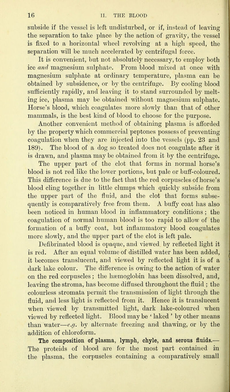 subside if the vessel is left undisturbed, or if, instead of leaving the separation to take place by the action of gravity, the vessel is fixed to a horizontal wheel revolving at a high speed, the separation will be much accelerated by centrifugal force. It is convenient, but not absolutely necessary, to employ both ice and magnesium sulphate. From blood mixed at once with magnesium sulphate at ordinary temperature, plasma can be obtained by subsidence, or by the centrifuge. By cooling blood sufficiently rapidly, and leaving it to stand surrounded by melt- ing ice, plasma may be obtained without magnesium sulphate. Horse's blood, which coagulates more slowly than that of other mammals, is the best kind of blood to choose for the purpose. Another convenient method of obtaining plasma is afforded by the property which commercial peptones possess of preventing coagulation when they are injected into the vessels (pp. 23 and 189). The blood of a dog so treated does not coagulate after it is drawn, and plasma may be obtained from it by the centrifuge. The upper part of the clot that forms in normal horse's blood is not red like the lower portions, but pale or buff-coloured. This difference is due to the fact that the red corpuscles of horse's blood cling together in little clumps which quickly subside from the upper part of the fluid, and the clot that forms subse- quently is comparatively free from them. A buffy coat has also been noticed in human blood in inflammatory conditions ; the coagulation of normal human blood is too rapid to allow of the formation of a buffy coat, but inflammatory blood coagulates more slowly, and the upper part of the clot is left pale. Defibrinated blood is opaque, and viewed by reflected light it is red. After an equal volume of distilled water has been added, it becomes translucent, and viewed by reflected light it is of a dark lake colour. The difference is owing to the action of water on the red corpuscles; the haemoglobin has been dissolved, and, leaving the stroma, has become diffused throughout the fluid ; the colourless stromata permit the transmission of light through the fluid, and less light is reflected from it. Hence it is translucent when viewed by transmitted light, dark lake-coloured when viewed by reflected light. Blood may be ' laked ' by other means than water—e.g. by alternate freezing and thawing, or by the addition of chloroform. The composition of plasma, lymph, chyle, and serous fluids.— The proteids of blood are for the most part contained in the plasma, the corpuscles containing a comparatively small