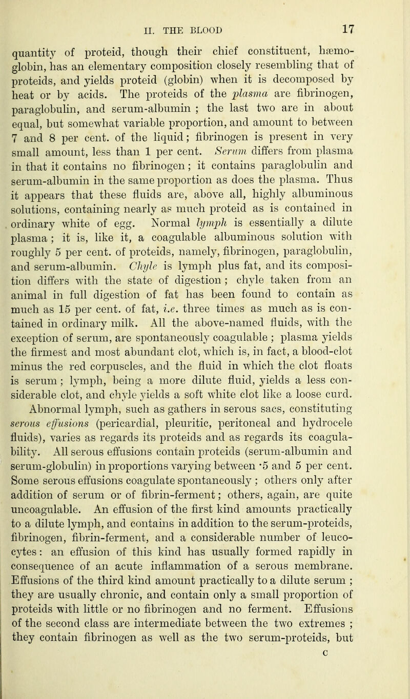 quantity of proteid, though then- chief constituent, hemo- globin, has an elementary composition closely resembling that of proteids, and yields proteid (globin) when it is decomposed by heat or by acids. The proteids of the plasma are fibrinogen, paraglobulin, and serum-albumin ; the last two are in about equal, but somewhat variable proportion, and amount to between 7 and 8 per cent, of the liquid; fibrinogen is present in very small amount, less than 1 per cent. Serum differs from plasma in that it contains no fibrinogen; it contains paraglobulin and serum-albumin in the same proportion as does the plasma. Thus it appears that these fluids are, above all, highly albuminous solutions, containing nearly as much proteid as is contained in ordinary white of egg. Normal lymph is essentially a dilute plasma ; it is, like it, a coagulable albuminous solution with roughly 5 per cent, of proteids, namely, fibrinogen, paraglobulin, and serum-albumin. Chyle is lymph plus fat, and its composi- tion differs with the state of digestion ; chyle taken from an animal in full digestion of fat has been found to contain as much as 15 per cent, of fat, i.e. three times as much as is con- tained in ordinary milk. Ah the above-named fluids, with the exception of serum, are spontaneously coagulable ; plasma yields the firmest and most abundant clot, which is, in fact, a blood-clot minus the red corpuscles, and the fluid in which the clot floats is serum ; lymph, being a more dilute fluid, yields a less con- siderable clot, and chyle yields a soft white clot like a loose curd. Abnormal lymph, such as gathers in serous sacs, constituting serous effusions (pericardial, pleuritic, peritoneal and hydrocele fluids), varies as regards its proteids and as regards its coagula- bility. All serous effusions contain proteids (serum-albumin and serum-globulin) in proportions varying between -5 and 5 per cent. Some serous effusions coagulate spontaneously ; others only after addition of serum or of fibrin-ferment; others, again, are quite uncoagulable. An effusion of the first kind amounts practically to a dilute lymph, and contains in addition to the serum-proteids, fibrinogen, fibrin-ferment, and a considerable number of leuco- cytes : an effusion of this kind has usually formed rapidly in consequence of an acute inflammation of a serous membrane. Effusions of the third kind amount practically to a dilute serum ; they are usually chronic, and contain only a small proportion of proteids with little or no fibrinogen and no ferment. Effusions of the second class are intermediate between the two extremes ; they contain fibrinogen as well as the two serum-proteids, but