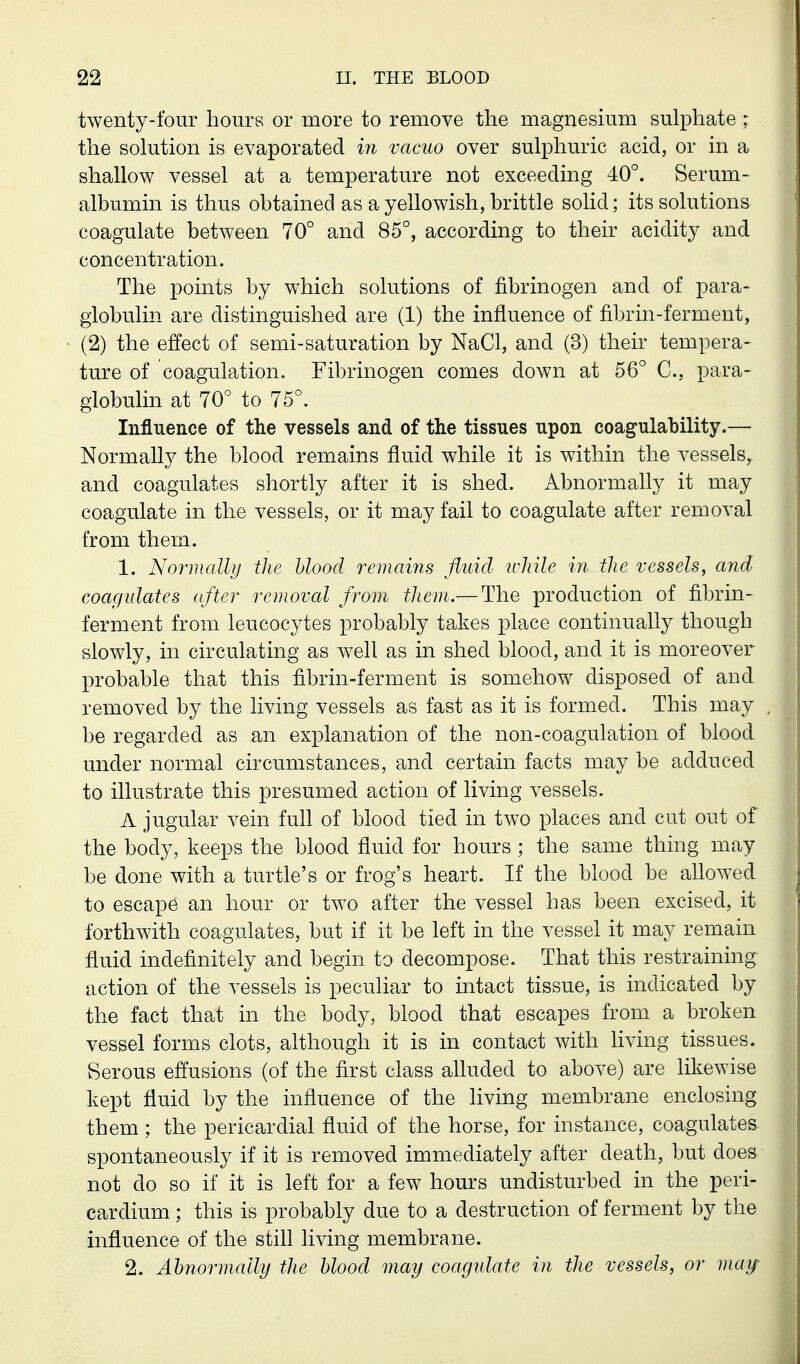 twenty-l'our hours or more to remove the magnesium sulphate ; the solution is evaporated in vacuo over sulphuric acid, or in a shallow vessel at a temperature not exceeding 40°. Serum- albumin is thus obtained as a yellowish, brittle solid; its solutions coagulate between 70° and 85°, according to their acidity and concentration. The points by which solutions of fibrinogen and of para- globulin are distinguished are (1) the influence of fibrin-ferment, (2) the effect of semi-saturation by NaCl, and (3) their tempera- ture of coagulation. Fibrinogen comes down at 56° C, para- globulin at 70° to 75°. Influence of the vessels and of the tissues upon coagulability.— Normally the blood remains fluid while it is within the vessels^ and coagulates shortly after it is shed. Abnormally it may coagulate in the vessels, or it may fail to coagulate after removal from them. 1. Normally the blood remains fluid while in the vessels, and coagidates after removal from them.— The production of fibrin- ferment from leucocytes probably takes place continually though slowly, in circulating as well as in shed blood, and it is moreover probable that this fibrin-ferment is somehow disposed of and removed by the living vessels as fast as it is formed. This may be regarded as an explanation of the non-coagulation of blood under normal circumstances, and certain facts may be adduced to illustrate this presumed action of living vessels. A jugular vein full of blood tied in two places and cut out of the body, keeps the blood fluid for hours ; the same thing may be done with a turtle's or frog's heart. If the blood be allowed to escape an hour or two after the vessel has been excised, it forthwith coagulates, but if it be left in the vessel it may remain fluid indefinitely and begin to decompose. That this restraining action of the vessels is peculiar to intact tissue, is indicated by the fact that in the body, blood that escapes from a broken vessel forms clots, although it is in contact with living tissues. Serous effusions (of the first class alluded to above) are likewise kept fluid by the influence of the living membrane enclosing them; the pericardial fluid of the horse, for instance, coagulates spontaneously if it is removed immediately after death, but does not do so if it is left for a few hours undisturbed in the peri- cardium ; this is probably due to a destruction of ferment by the influence of the still living membrane. 2. Ahfiormally the blood may coagidate in the vessels, or may