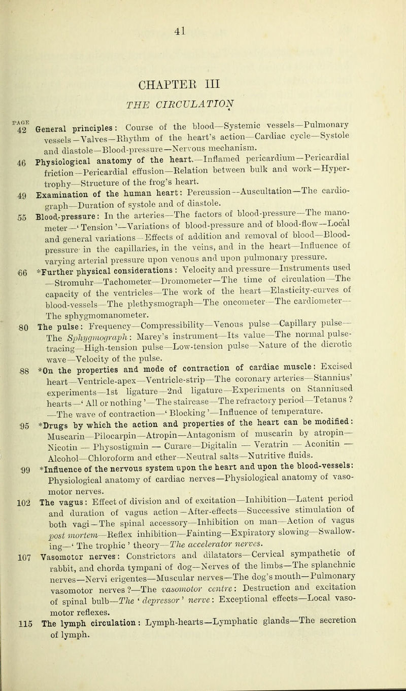66 80 CHAPTEK III THE CIRCULATION ''t^' General principles: Course of the blood—Systemic vessels-Pulmonary vessels-Valves-Rhythm of the heart's action—Cardiac cycle—Systole and diastole—Blood-pressure—Nervous mechanism. 46 Physiological anatomy of the heart.-Inflamed pericardium-Pericardial friction-Pericardial effusion—Relation between bulk and work-Hyper- trophy—Structure of the frog's heart. 49 Examination of the human heart: Percussion—Auscultation—The cardio- graph—Duration of systole and of diastole. 55 Blood-pressure: In the arteries—The factors of blood-pressure—The mano- meter-'Tension'—Variations of blood-pressure and of blood-flow—Local and general variations-Effects of addition and removal of blood-Blood- pressure- in the capillaries, in the veins, and in the heart—Influence of varying arterial pressure upon venous and upon pulmonary pressure. ^Further physical considerations : Velocity and pressure—Instruments used —Stromuhr—Tachometer—Dromometer-The time of circulation—The capacity of the ventricles—The work of the heart—Elasticity-curves of blood-vessels—The plethysmograph—The oncometer—The cardiometer— The sphygmomanometer. The pulse: Frequency—Compressibility—Venous pulse—Capillary pulse— The Sphygiiiograph: Marey's instrument—Its value—The normal pulse- tracing—High-tension pulse—Low-tension pulse—Nature of the dicrotic wave—Velocity of the pulse. *0n the properties and mode of contraction of cardiac muscle: Excised heart—Ventricle-apex—Ventricle-strip—The coronary arteries—Stannius' experiments—1st ligature—2nd ligature—Experiments on Stanniused hearts—' Ail or nothing '—The staircase—The refractory period—Tetanus ? —The wave of contraction—' Blocking '—Influence of temperature. *Drugs by which the action and properties of the heart can be modified: Muscarin—Pilocarpin—Atropin—Antagonism of muscarin by atropin— Nicotin — Physostigmin — Curare—Digitalin — Veratrin — Aconitin — Alcohol—Chloroform and ether—Neutral salts—Nutritive fluids. *Influence of the nervous system upon the heart and upon the blood-vessels: Physiological anatomy of cardiac nerves—Physiological anatomy of vaso- motor nerves. 102 The vagus: Effect of division and of excitation—Inhibition—Latent period and duration of vagus action-After-effects—Successive stimulation of both vagi-The spinal accessory—Inhibition on man—Action of vagus post mortem—BefLex inhibition—Fainting—Expiratory slowing—Swallow- ing—' The trophic ' theory—The accelerator nerves. 107 Vasomotor nerves: Constrictors and dilatators—Cervical sympathetic of rabbit, and chorda tympani of dog—Nerves of the limbs—The splanchnic nerves—Nervi erigentes—Muscular nerves—The dog's mouth-Pulmonary vasomotor nerves ?—The vasomotor centre: Destruction and excitation of spinal bulb—T/ie ' depressor' nerve: Exceptional effects—Local vaso- motor reflexes. .115 The lymph circulation: Lymph-hearts—Lymphatic glands—The secretion, of lymph. '95 '99