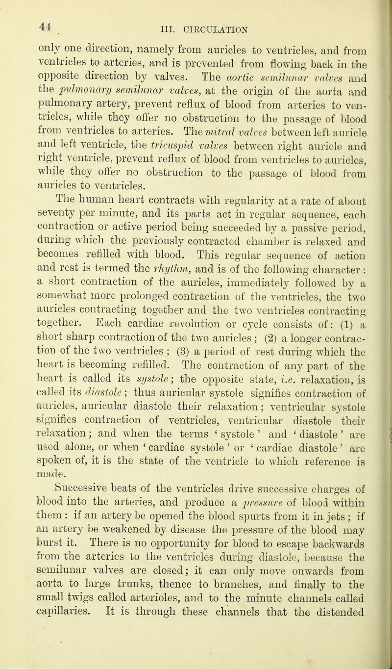 only one direction, namely from auricles to ventricles, and from ventricles to arteries, and is prevented from flowing back in the opposite direction by valves. The aortic semilunar valves and the pulmonary semilunar valves, at the origin of the aorta and pulmonary artery, prevent reflux of blood from arteries to ven- tricles, while they offer no obstruction to the passage of l)lood from ventricles to arteries. The mitral valves between left auricle and left ventricle, the tricuspid valves between right amicle and right ventricle, prevent reflux of blood from ventricles to auricles, while they ofi'er no obstruction to the passage of blood from auricles to ventricles. The human heart contracts with regularity at a rate of about seventy per minute, and its parts act in regular sequence, each contraction or active period being succeeded by a passive period, during which the previously contracted chamber is relaxed and becomes refilled with blood. This regular sequence of action and rest is termed the rhythm, and is of the following character: a short contraction of the auricles, immediately followed by a somewhat more prolonged contraction of the ventricles, the two auricles contracting together and the two ventricles contracting together. Each cardiac revolution or cycle consists of: (1) a short sharp contraction of the two auricles ; (2) a longer contrac- tion of the two ventricles ; (3) a period of rest during which the heart is becoming refilled. The contraction of any part of the heart is called its systole; the opposite state, i.e. relaxation, is called its diastole; thus auricular systole signifies contraction of auricles, auricular diastole their relaxation; ventricular systole signifies contraction of ventricles, ventricular diastole their relaxation; and when the terms ' systole ' and ' diastole ' are used alone, or when ' cardiac systole ' or ' cardiac diastole ' are spoken of, it is the state of the ventricle to which reference is made. Successive beats of the ventricles drive successive charges of blood into the arteries, and produce a pressure of blood within them : if an artery be opened the blood spurts from it in jets; if an artery be weakened by disease the pressure of the blood may burst it. There is no opportunity for blood to escape backwards from the arteries to the ventricles during diastole, because the semilunar valves are closed; it can only move onwards from aorta to large trunks, thence to branches, and finally to the smah twigs called arterioles, and to the minute channels called capillaries. It is through these channels that the distended