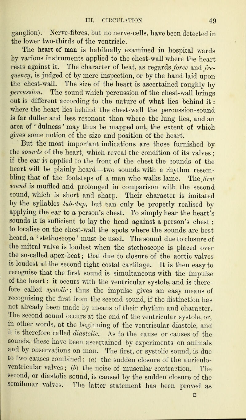 ganglion). Nerve-fibres, but no nerve-cells, have been detected in the lower two-thirds of the ventricle. The heart of man is habitually examined in hospital wards by various instruments appHed to the chest-wall where the heart rests against it. The character of beat, as regards force and fre- quency, is judged of by mere inspection, or by the hand laid upon the chest-wall. The size of the heart is ascertained roughly by perctissioti. The sound which percussion of the chest-wall brings out is different according to the nature of what lies behind it : where the heart lies behind the chest-wall the percussion-sound is far duller and less resonant than where the lung lies, and an area of ' dulness' may thus be mapped out, the extent of which gives some notion of the size and position of the heart. But the most important indications are those furnished by the sounds of the heart, which reveal the condition of its valves ; if the ear is apphed to the front of the chest the sounds of the heart will be plainly heard—two sounds with a rhythm resem- bling that of the footsteps of a man who walks lame. The first sound is muffled and prolonged in comparison with the second sound, which is short and sharp. Their character is imitated by the syhables luh-dup, but can only be properly realised by applying the ear to a person's chest. To simply hear the heart's sounds it is sufficient to lay the head against a person's chest ; to locaHse on the chest-wall the spots where the sounds are best heard, a ' stethoscope ' must be used. The sound due to closure of the mitral valve is loudest when the stethoscope is placed over the so-called apex-beat; that due to closure of the aortic valves is loudest at the second right costal cartilage. It is then easy to recognise that the first sound is simultaneous with the impulse of the heart; it occurs with the ventricular systole, and is there- fore called systolic; thus the impulse gives an easy means of recognising the first from the second sound, if the distinction has not already been made by means of their rhythm and character. The second sound occurs at the end of the ventricular systole, or, in other words, at the beginning of the ventricular diastole, and it is therefore called diastolic. As to the cause or causes of the sounds, these have been ascertained by experiments on animals and by observations on man. The first, or systoHc sound, is due to two causes combined: (a) the sudden closure of the auriculo- ventricular valves; (h) the noise of muscular contraction. The second, or diastohc sound, is caused by the sudden closure of the semilunar valves. The latter statement has been proved as E
