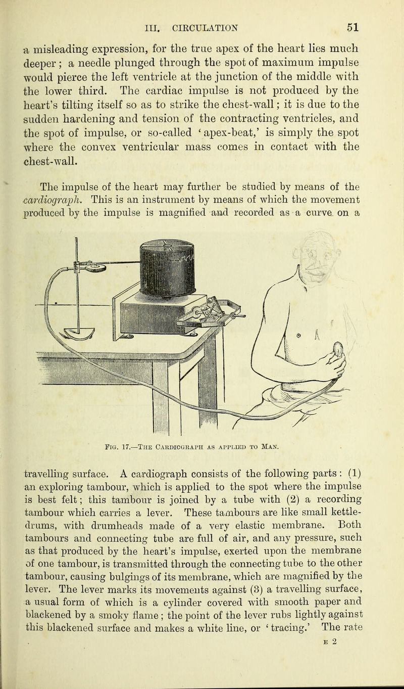 a misleading expression, for the true apex of the heart lies much deeper ; a needle plunged through the spot of maximum impulse would pierce the left ventricle at the junction of the middle with the lower third. The cardiac impulse is not produced by the heart's tilting itself so as to strike the chest-wall; it is due to the sudden hardening and tension of the contracting ventricles, and the spot of impulse, or so-called ' apex-beat,' is simply the spot where the convex ventricular mass comes in contact with the chest-wall. The impulse of the heart may further be studied by means of the cardiograph. This is an instrument by means of which the movement produced by the impulse is magnified and recorded as a curve on a travelling surface. A cardiograph consists of the following parts : (1) an exploring tambour, which is applied to the spot where the impulse is best felt; this tambour is joined by a tube with (2) a recording tambour which carries a lever. These tambours are like small kettle- drums, with drumheads made of a very elastic membrane. Both tambours and connecting tube are full of air, and any pressure, such as that produced by the heart's impulse, exerted upon the membrane of one tambour, is transmitted through the connecting tube to the other tambour, causing bulgings of its membrane, which are magnified by the lever. The lever marks its movements against (3) a travelling surface, a usual form of which is a cylinder covered with smooth paper and blackened by a smoky flame ; the point of the lever rubs lightly against this blackened surface and makes a white line, or ' tracing.' The rate Fia. 17.—The Cardiograph as applied to Man. E 2