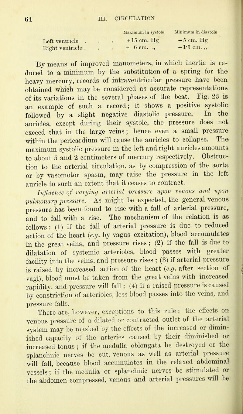 Maximum iu systole Miuimum in diastole Left ventricle . . . +15 cm. Hg -5 cm. Hg Eight ventricle ... +0 cm. „ -1-5 cm. „ By means of improved manometers, in which inertia is re- duced to a minimum by the substitution of a spring for the heavy mercury, records of intraventricular pressure have been obtained which may be considered as accurate representations of its variations in the several phases of the beat. Fig. 23 is an example of such a record; it shows a positive systolic followed by a slight negative diastolic pressure. In the auricles, except during their systole, the pressure does not exceed that in the large veins; hence even a small pressure within the pericardium will cause the auricles to collapse. The maximum systolic pressure in the left and right auricles amounts to about 5 and 2 centimeters of mercury respectively. Obstruc- tion to the arterial circulation, as by compression of the aorta or by vasomotor spasm, may raise the pressure in the left auricle to such an extent that it ceases to contract. Influence of varying arterial lyressure upon venous and upon pulmonary pressure—might be expected, the general venous pressure has been found to rise with a fall of arterial pressure, and to fall with a rise. The mechanism of the relation is as follows : (1) if the fall of arterial pressure is due to reduced action of the heart {e.g. by vagus excitation), blood accumulates in the great veins, and pressure rises ; (2) if the fall is due to dilatation of systemic arterioles, blood passes with greater facility into the veins, and pressure rises ; (3) if arterial pressure is raised by increased action of the heart {e.g. after section of vagi), blood must be taken from the great veins with increased rapidity, and pressure will fall; (4) if a raised pressure is caused by constriction of arterioles, less blood passes into the veins, and pressure falls. There are, however, exceptions to this rule ; the effects on venous pressure of a dilated or contracted outlet of the arterial system may be masked by the effects of the increased or dimin- ished capacity of the arteries caused by their diminished or increased tonus ; if the medulla oblongata be destroyed or the splanchnic nerves be cut, venous as well as arterial pressure will fall, because blood accumulates in the relaxed abdominal vessels; if the medulla or splanchnic nerves be stimulated or the abdomen compressed, venous and arterial pressures will be