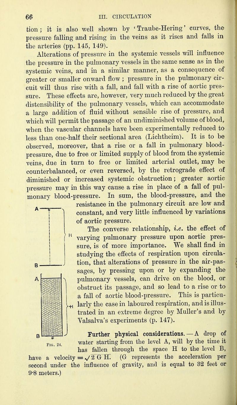 tion; it is also well shown by ' Traube-Hering' curves, the pressure falling and rising in the veins as it rises and falls in the arteries (pp. 145, 149). Alterations of pressure in the systemic vessels will influence the pressure in the pulmonary vessels in the same sense as in the systemic veins, and in a similar manner, as a consequence of greater or smaller onward flow ; pressure in the pulmonary cir- cuit will thus rise with a fall, and fall with a rise of aortic pres- sure. These effects are, however, very much reduced by the great distensibility of the pulmonary vessels, which can accommodate a large addition of fluid without sensible rise of pressure, and which will permit the passage of an undiminished volume of blood, when the vascular channels have been experimentally reduced to less than one-half their sectional area (Lichtheim). It is to be observed, moreover, that a rise or a fall in pulmonary blood- pressure, due to free or limited supply of blood from the systemic veins, due in turn to free or limited arterial outlet, may be counterbalanced, or even reversed, by the retrograde effect of diminished or increased systemic obstruction; greater aortic pressure may in this way cause a rise in place of a fall of pul- monary blood-pressure. In sum, the blood-pressure, and the resistance in the pulmonary circuit are low and constant, and very little influenced by variations of aortic pressure. The converse relationship, i.e. the effect of varying pulmonary pressure upon aortic pres- sure, is of more importance. We shall find in studying the effects of respiration upon circula- tion, that alterations of pressure in the air-pas- sages, by pressing upon or by expanding the pulmonary vessels, can drive on the blood, or obstruct its passage, and so lead to a rise or to a fall of aortic blood-pressure. This is particu- larly the case in laboured respiration, and is ihus- trated in an extreme degree by Muller's and by Valsalva's experiments (p. 147). Further physical considerations. — A drop of Fig. 24. water starting from the level A, will by the time it has fallen through the space H to the level B, have a velocity = V 2~G~IL (G represents the acceleration per second under the influence of gravity, and is equal to 32 feet or 9*8 meters.)