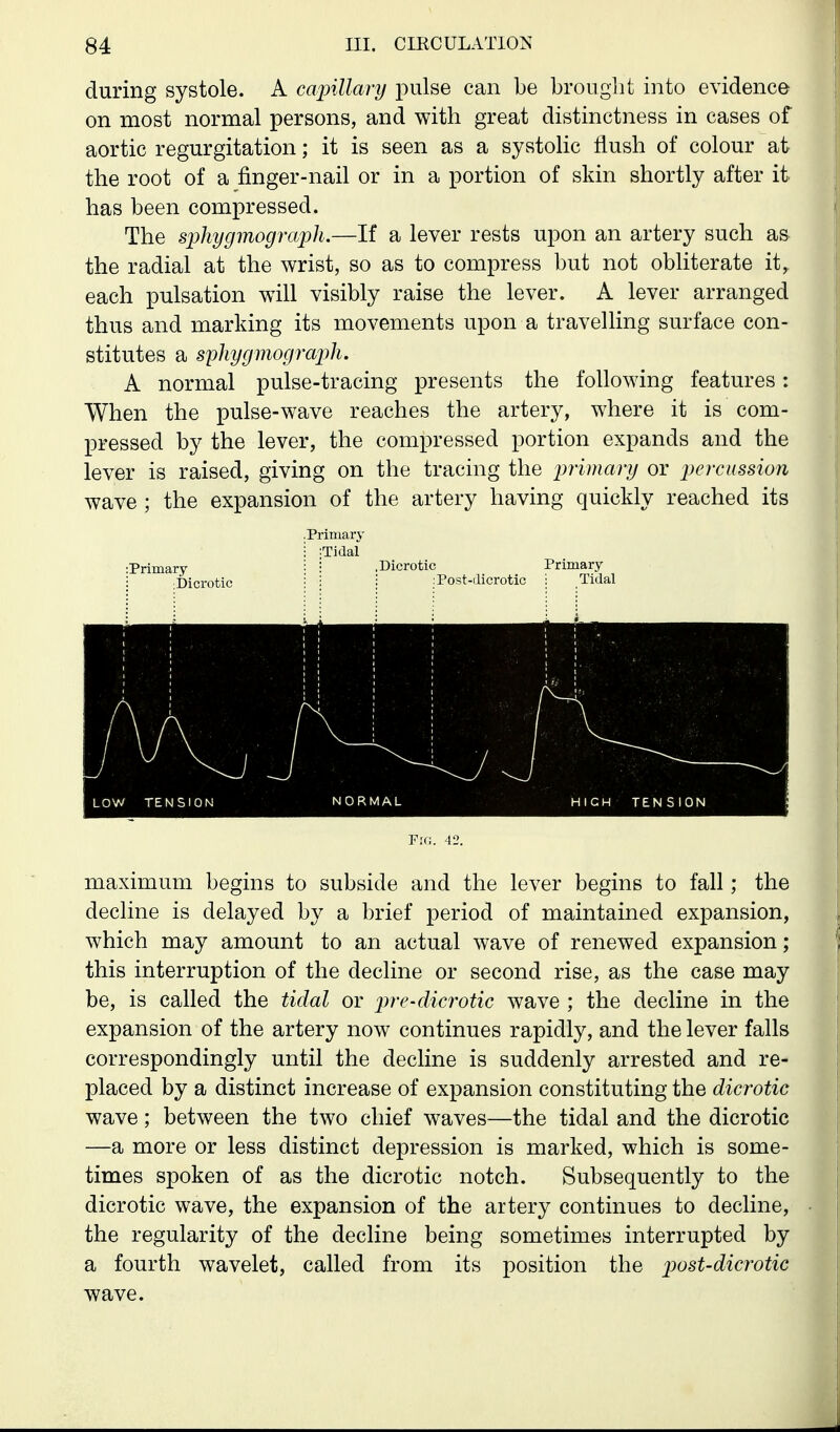 during systole. A capillm-y pulse can be brought into evidence on most normal persons, and with great distinctness in cases of aortic regurgitation; it is seen as a systolic flush of colour at the root of a finger-nail or in a portion of skin shortly after it has been compressed. The s2)hygmograph.—If a lever rests upon an artery such as the radial at the wrist, so as to compress but not obliterate it, each pulsation will visibly raise the lever. A lever arranged thus and marking its movements upon a travelling surface con- stitutes a sphygmograj^h. A normal pulse-tracing presents the following features: When the pulse-wave reaches the artery, where it is com- pressed by the lever, the compressed portion expands and the lever is raised, giving on the tracing the pirimary or lyercussion wave ; the expansion of the artery having quickly reached its .Primary Prima .Dicrotic Tidal Dicrotic Post-ilicrotic Primary ; Tidal Fio. 42. maximum begins to subside and the lever begins to fall; the decline is delayed by a brief period of maintained expansion, which may amount to an actual wave of renewed expansion; this interruption of the decline or second rise, as the case may be, is called the tidal or pre-dicrotic wave ; the decline in the expansion of the artery now continues rapidly, and the lever falls correspondingly until the decline is suddenly arrested and re- placed by a distinct increase of expansion constituting the dicrotic wave; between the two chief waves—the tidal and the dicrotic —a more or less distinct depression is marked, which is some- times spoken of as the dicrotic notch. Subsequently to the dicrotic wave, the expansion of the artery continues to decline, the regularity of the decline being sometimes interrupted by a fourth wavelet, called from its position the post-dicrotic wave.