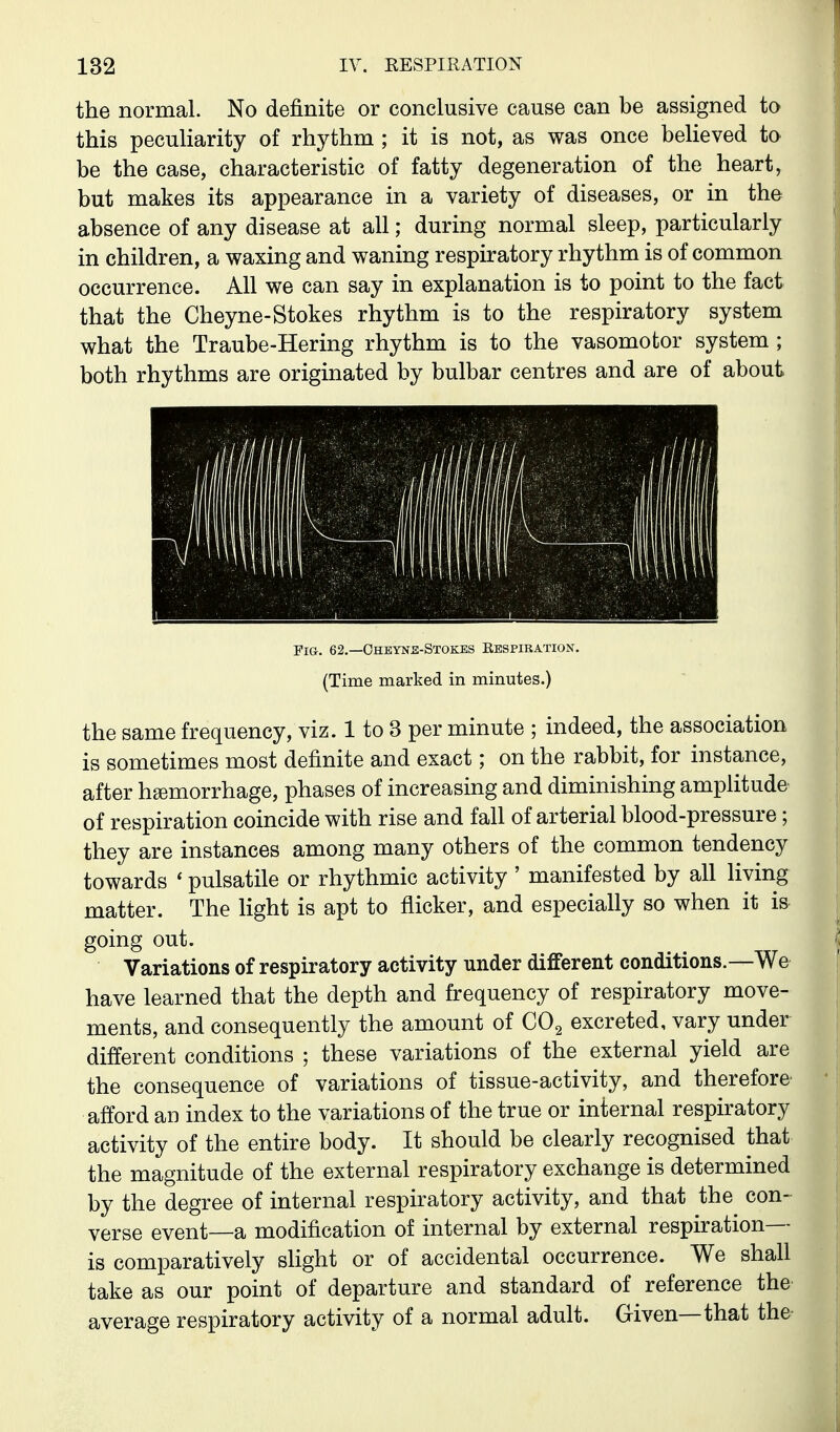 the normal. No definite or conclusive cause can be assigned to this peculiarity of rhythm ; it is not, as was once believed to be the case, characteristic of fatty degeneration of the heart, but makes its appearance in a variety of diseases, or in the absence of any disease at all; during normal sleep, particularly in children, a waxing and waning respiratory rhythm is of common occurrence. All we can say in explanation is to point to the fact that the Cheyne-Stokes rhythm is to the respiratory system what the Traube-Hering rhythm is to the vasomotor system ; both rhythms are originated by bulbar centres and are of about Fig. 62.—Ohbyns-Stokbs Respiration. (Time marked in minutes.) the same frequency, viz. 1 to 3 per minute ; indeed, the association is sometimes most definite and exact; on the rabbit, for instance, after haemorrhage, phases of increasing and diminishing amplitude of respiration coincide with rise and fall of arterial blood-pressure; they are instances among many others of the common tendency towards ' pulsatile or rhythmic activity ' manifested by all living matter. The Kght is apt to flicker, and especially so when it is going out. Variations of respiratory activity under different conditions.—We^ have learned that the depth and frequency of respiratory move- ments, and consequently the amount of CO2 excreted, vary under different conditions ; these variations of the external yield are the consequence of variations of tissue-activity, and therefore' afford an index to the variations of the true or internal respiratory activity of the entire body. It should be clearly recognised that the magnitude of the external respiratory exchange is determined by the degree of internal respiratory activity, and that the con- verse event—a modification of internal by external respiration- is comparatively slight or of accidental occurrence. We shall take as our point of departure and standard of reference the average respiratory activity of a normal adult. Given—that the