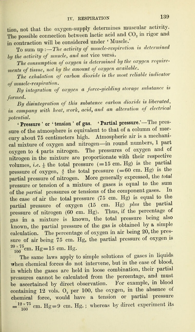 tion, not that the oxygen-supply determmes muscular activity. The possible connection between lactic acid and COg in rigor and in contraction will be considered under ' Muscle.' To sum up :—The activity of muscle-respiration is determined by the activity of muscle, and not vice versa. The consumption of oxygen is determined by the oxygen require- ments of tissue, not by the amount of oxygen available. The exhalation of carbon dioxide is the most reliable indicator of muscle-respiration. By integration of oxygen a force-yielding storage substance is formed. By disintegration of this substance carbon dioxide is liberated, in company with heat, work, acid, arid an alteration of electrical jjotential. ' Pressure ' or ' tension ' of gas. ' Partial pressure.'—The pres- sure of the atmosphere is equivalent to that of a column of mer- cury about 75 centimeters high. Atmospheric air is a mechani- cal mixture of oxygen and nitrogen—in round numbers, 1 part oxygen to 4 parts nitrogen. The pressures of oxygen and of nitrogen in the mixture are proportionate with their respective volumes, i.e. i the total pressure (=15 cm. Hg) is the partial pressure of oxygen, S the total pressure ( = 60 cm. Hg) is the partial pressure of nitrogen. More generally expressed, the total pressure or tension of a mixture of gases is equal to the sum of the partial pressures or tensions of the component gases. In the case of air the total pressure (75 cm. Hg) is equal to the partial pressure of oxygen (15 cm. Hg) j^Ztts the partial pressure of nitrogen (60 cm. Hg). Thus, if the percentage of gas in a mixture is known, the total pressure being also known, the partial pressure of the gas is obtained by a simple calculation. The percentage of oxygen in air being 20, the pres- sure of air being 75 cm. Hg, the partial pressure of oxygen is 2^-^JWHg = 15cm.Hg. The same laws apply to simple solutions of gases in Hquids when chemical forces do not intervene, but in the case of blood, in which the gases are held in loose combination, their partial pressures cannot be calculated from the percentage, and must be ascertained by direct observation. For example, in blood containing 12 vols. O2 per 100, the oxygen, in the absence of chemical force, would have a tension or partial pressure cm. Hg=9 cm. Hg.; whereas by direct experiment its