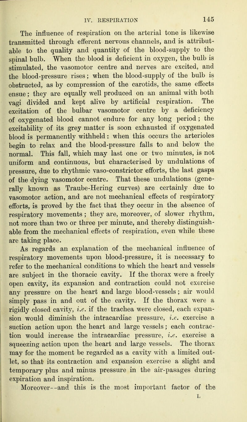 The influence of respiration on the arterial tone is Hkewise transmitted through efferent nervous channels, and is attribut- able to the quality and quantity of the blood-supply to the spinal bulb. When the blood is deficient in oxygen, the bulb is stimulated, the vasomotor centre and nerves are excited, and the blood-pressure rises; when the blood-supply of the bulb is obstructed, as by compression of the carotids, the same effects ensue; they are equally well produced on an animal with both vagi divided and kept alive by artificial respiration. The excitation of the bulbar vasomotor centre by a deficiency of oxygenated blood cannot endure for any long period ; the excitability of its grey matter is soon exhausted if oxygenated blood is permanently withheld: when this occurs the arterioles begin to relax and the blood-pressure falls to and below the normal. This fall, which may last one or two minutes, is not uniform and continuous, but characterised by undulations of pressure, due to rhythmic vaso-constrictor efforts, the last gasps of the dying vasomotor centre. That these undulations (gene- rally known as Traube-Hering curves) are certainly due to vasomotor action, and are not mechanical effects of respiratory efforts, is proved by the fact that they occur in the absence of respiratory movements ; they are, moreover, of slower rhythm, not more than two or three per minute, and thereby distinguish- able from the mechanical effects of respiration, even while these are taking place. As regards an explanation of the mechanical influence of respiratory movements upon blood-pressure, it is necessary to refer to the mechanical conditions to which the heart and vessels are subject in the thoracic cavity. If the thorax were a freely open cavity, its expansion and contraction could not exercise any pressure on the heart and large blood-vessels; air would simply pass in and out of the cavity. If the thorax were a rigidly closed cavity, i.e. if the trachea were closed, each expan- sion would diminish the intracardiac pressure, i.e. exercise a suction action upon the heart and large vessels; each contrac- tion would increase the intracardiac pressure, i.e. exercise a squeezing action upon the heart and large vessels. The thorax may for the moment be regarded as a cavity with a limited out- let, so that its contraction and expansion exercise a slight and I temporary plus and minus pressure in the air-pasages during I expiration and inspiration. Moreover--and this is the most important factor of the