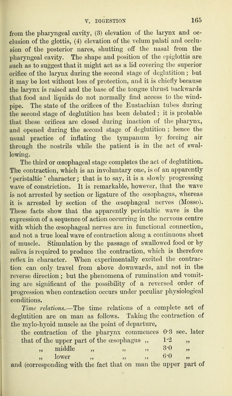 from the pharyngeal cavity, (3) elevation of the larynx and oc- clusion of the glottis, (4) elevation of the velum palati and occlu- sion of the posterior nares, shutting off the nasal from the pharyngeal cavity. The shape and position of the epiglottis are such as to suggest that it might act as a hd covering the superior orifice of the larynx during the second stage of deglutition; but it may be lost without loss of protection, and it is chiefly because the larynx is raised and the base of the tongue thrust backwards that food and liquids do not normally find access to the wind- pipe. The state of the orifices of the Eustachian tubes during the second stage of deglutition has been debated; it is probable that these orifices are closed during inaction of the pharynx, and opened during the second stage of deglutition ; hence the usual practice of inflating the tympanum by forcing air through the nostrils while the patient is in the act of swal- lowing. The third or oesophageal stage completes the act of deglutition. The contraction, which is an involuntary one, is of an apparently ' peristaltic ' character; that is to say, it is a slowly progressing wave of constriction. It is remarkable, however, that the wave is not arrested by section or ligature of the oesophagus, whereas it is arrested by section of the oesophageal nerves (Mosso). These facts show that the apparently peristaltic wave is the expression of a sequence of action occurring in the nervous centre with which the oesophageal nerves are in functional connection, and not a true local wave of contraction along a continuous sheet of muscle. Stimulation by the passage of swallowed food or by sahva is required to produce the contraction, which is therefore reflex in character. When experimentally excited the contrac- tion can only travel from above downwards, and not in the reverse direction ; but the phenomena of rumination and vomit- ing are significant of the possibihty of a reversed order of progression when contraction occurs under peculiar physiological conditions. Time relations.—The time relations of a complete act of deglutition are on man as follows. Taking the contraction of the mylo-hyoid muscle as the point of departure, the contraction of the pharynx commences 0-3 sec. later that of the upper part of the oesophagus ,, 1'2 middle „ „ 3*0 „ „ lower ,, ,, 6-0 „ and (corresponding with the fact that on man the upper part of