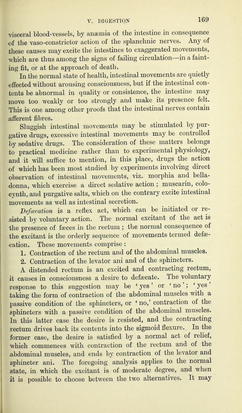 visceral blood-vessels, by anaemia of the intestine in consequence of the vaso-constrictor action of the splanchnic nerves. Any of these causes may excite the intestines to exaggerated movements, which are thus among the signs of failing circulation—in a faint- ing fit, or at the approach of death. In the normal state of health, intestinal movements are quietly effected without arousing consciousness, but if the intestinal con- tents be abnormal in quality or consistence, the intestine may move too weakly or too strongly and make its presence felt. This is one among other proofs that the intestinal nerves contain afferent fibres. Sluggish intestinal movements may be stimulated by pur- gative drugs, excessive intestinal movements may be controlled by sedative drugs. The consideration of these matters belongs to practical medicine rather than to experimental physiology, and it will suffice to mention, in this place, drugs the action ■of which has been most studied by experiments involving direct observation of intestinal movements, viz. morphia and bella- donna, which exercise a direct sedative action ; muscarin, colo- €ynth, and purgative salts, which on the contrary excite intestinal movements as well as intestinal secretion. Defecation is a reflex act, which can be initiated or re- sisted by voluntary action. The normal excitant of the act is the presence of fgeces in the rectum ; the normal consequence of the excitant is the orderly sequence of movements termed defse- «cation. These movements comprise : 1. Contraction of the rectum and of the abdominal muscles. 2. Contraction of the levator ani and of the sphincters. A distended rectum is an excited and contracting rectum, it causes in consciousness a desire to defsecate. The voluntary response to this suggestion may be ' yes' or ' no '; ' yes' taking the form of contraction of the abdominal muscles with a passive condition of the sphincters, or ' no,' contraction of the .sphincters with a passive condition of the abdominal muscles. In this latter case the desire is resisted, and the contracting Tectum drives back its contents into the sigmoid flexure. In the former case, the desire is satisfied by a normal act of rehef, which commences with contraction of the rectum and of the ■abdominal muscles, and ends by contraction of the levator and sphincter ani. The foregoing analysis apphes to the normal state, in which the excitant is of moderate degree, and when it is possible to choose between the two alternatives. It may