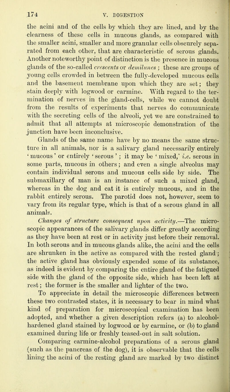 the acini and of the cells by which they are lined, and by the clearness of these cells in mucous glands, as compared with the smaller acini, smaller and more granular cells obscurely sepa- rated from each other, that are characteristic of serous glands. Another noteworthy point of distinction is the presence in mucous glands of the so-called crescents or demilunes ; these are groups of young cells crowded in between the fully-developed mucous cells and the basement membrane upon which they are set; they stain deeply with logwood or carmine. With regard to the ter- mination of nerves in the giand-cehs, while we cannot doubt from the results of experiments that nerves do communicate with the secreting cells of the alveoli, yet we are constrained to admit that all attempts at microscopic demonstration of the junction have been inconclusive. Glands of the same name have by no means the same struc- ture in all animals, nor is a salivary gland necessarily entirely ' mucous ' or entirely ' serous ' ; it may be ' mixed,' i.e. serous in some parts, mucous in others; and even a single alveolus may contain individual serous and mucous cells side by side. The submaxillary of man is an instance of such a mixed gland, whereas in the dog and cat it is entirely mucous, and in the rabbit entirely serous. The parotid does not, however, seem to vary from its regular type, which is that of a serous gland in all animals. Changes of structure consequent upon activity.—The micro- scopic appearances of the salivary glands differ greatly according as they have been at rest or in activity just before their removal. In both serous and in mucous glands alike, the acini and the cells are shrunken in the active as compared with the rested gland; the active gland has obviously expended some of its substance, as indeed is evident by comparing the entire gland of the fatigued side with the gland of the opposite side, which has been left at rest; the former is the smaUer and lighter of the two. To appreciate in detail the microscopic differences between these two contrasted states, it is necessary to bear in mind what kind of preparation for microscopical examination has been adopted, and whether a given description refers (a) to alcohol- hardened gland stained by logwood or by carmine, or (b) to gland examined during life or freshly teased-out in salt solution. Comparing carmine-alcohol preparations of a serous gland (such as the pancreas of the dog), it is observable that the cells .lining the acini of the resting gland are marked by two distinct