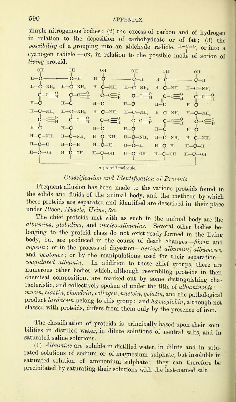 simple nitrogenous bodies ; (2) the excess of carbon and of hydrogen in relation to the deposition of carbohydrate or of fat; (3) the possibility of a grouping into an aldehyde radicle, ^-^=^, or into a cyanogen radicle —cn, in relation to the possible mode of action of living proteid. OH OH OH OH OH OH H-C C-H H-C C-H H-C C-H H-C-NH, H-C-NH, H-C3-NH, H-Q-NH. H-(i_NH, H-Q-NH f^^H c-c=o ^_,^o l,_,=o ^_^^o l,_,^o H-C H-C H-C H-C hJc H-C H-C-NH, H-C-NH, H-C-NH, H-C-NH, H-C-NH„ H-C-NH f c-S f c=S f 0=0 ^,^0 ^_,-0 ^_,_0 H-C H-C H-C H-C H-C H-C H-C-NH, H-C-NH, H-C-NH, H-C-NH, H-C-NH H-C-NH I I I i I I ' H—C—H H-C-H H—C—H H—r H-C-H H-C-H H-C-H H-C-H H-C-H H-C-H I I H-C-OH H—C—OH -C—OH H—i—OH H-C-OH H—C A proteid molecule. Classification and Identification of Proteids Frequent allusion has been made to the various proteids found in the solids and fluids of the animal body, and the methods by which these proteids are separated and identified are described in their place under Blood, Muscle, Urine, &c. The chief proteids met with as such in the animal body are the albumins, globulins, and nucleo-albumins. Several other bodies be- longing to the proteid class do not exist ready formed in the living body, but are produced in the course of death changes—y^&rm and myosin ; or in the process of ^igQ^iion—derived albumins, albumoses, and ^peptones ; or by the manipulations used for their separation— coagulated albumin. In addition to these chief groups, there are numerous other bodies which, although resembling proteids in their chemical composition, are marked out by some distinguishing cha- racteristic, and collectively spoken of under the title of albuminoids:— mucin, elastin, chondrin, collagen, nuclein, gelatin, and the pathological product lardacein belong to this group ; and licemoglobin, although not classed with proteids, differs from them only by the presence of iron. The classification of proteids is principally based upon their solu- bilities in distilled water, in dilute solutions of neutral salts, and in saturated saline solutions. (1) Alb^imins are soluble in distilled water, in dilute and in satu- rated solutions of sodium or of magnesium sulphate, but insoluble in saturated solution of ammonium sulphate; they can therefore be precipitated by saturating their solutions with the last-named salt.