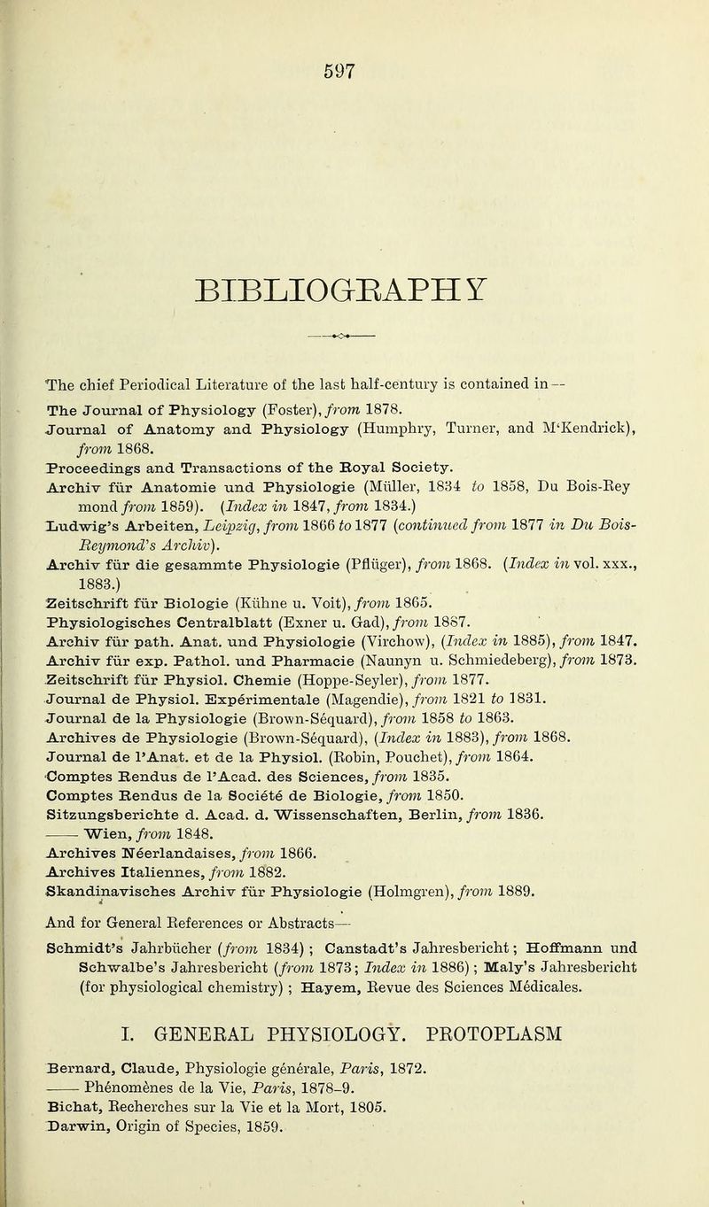 BIBLIOGEAPHY The chief Periodical Literature of the last half-century is contained in — The Journal of Physiology (Foster),/rom 1878. Journal of Anatomy and Physiology (Humphry, Turner, and M'Kendrick), from 1868. Proceedings and Transactions of the Boyal Society. Archiv fur Anatomic und Physiologic (Miiller, 1834 to 1858, Du Bois-Eey mondi from 1859). {Index in 184:l,from 1834.) Ijudwig's Arbcitcn, Leipzig, from 1866 to 1877 {continued from 1877 in Du Bois- Beymond's Arcliiv). Archiv fiir die gcsammtc Physiologic (Pfliiger), from 1868. {Index in vol. xxx., 1883.) Zeitschrift fur Biologic (Kiihne u. Noii), from 1865. Physiologischcs Centralblatt (Exner u. Gad),/7wu 1887. Archiv fiir path. Anat. und Physiologic (Virchow), {Index in 1885), from 1847. Archiv fiir exp. Pathol, und Pharmacic (Naunyn u. Schniiedeberg),/roj^i 1873. Zeitschrift fiir Physiol. Chemic (Hoppe-Seyler),/ro?;i 1877. Journal de Physiol. Experimentale (Magendie),/ro7?i 1821 to 1831. Journal dc la Physiologic (Brown-Sequard), from 1858 to 1863. Archives dc Physiologic (Brown-Sequard), {Index in 1883),/ro7W 1868. Journal dc I'Anat. ct dc la Physiol. (Eobin, Pouchet),/ro?^ 1864. Comptcs Rendus dc I'Acad. des Sciences,/ro?^. 1835. Comptcs Rendus dc la Societe dc Biologic, from 1850. Sitzungsbcrichtc d. Acad. d. Wisscnschaften, Berlin, from 1836. ■ Wicn, from 1848. Archives Necrlandaiscs, from 1866. Archives Italiennes, from 1882. Skandinavisches Archiv fiir Physiologic (Holmgren), from 1889. And for General Keferences or Abstracts— Schmidt's Jahrbiicher {from 1834) ; Canstadt's Jahresbericht; Hoffmann und Schv>?-albe's Jahresbericht {from 1873; Index in 1886); Maly's Jahresbericht (for physiological chemistry) ; Hayem, Eevue des Sciences Medicales. I. GENERAL PHYSIOLOGY. PROTOPLASM Bernard, Claude, Physiologic generale, Baris, 1872. Phenomenes de la Vie, Baris, 1878-9. Bichat, Eeeherches sur la Vie et la Mort, 1805. Darwin, Origin of Species, 1859.