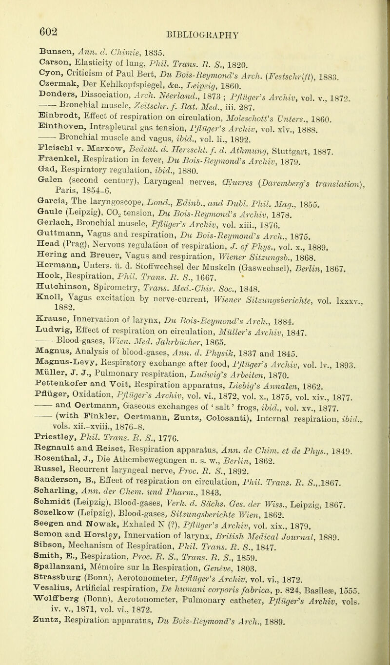 Bunsen, Ann. d. CJiimie, 1835. Carson, Elasticity of lung, Phil. Trans. B. S., 1820. Cyon, Criticism of Paul Bert, Du Bois-ReymoncVs Arch. [Festschrift), 1883. Czermak, Der Kehlkopfspiegel, &c., Leipzig, 1860. Bonders, Dissociation, Arch. Neerlancl., 1873 ; Pfliiger's Archiv, vol. v., 1872. Bronchial muscle, Zeitschr. f. Rat. Mecl, in. 287. Einbrodt, Effect of respiration on circulation, MoleschotVs Unters., 1860. Einthoven, Intrapleural gas tension, Pfliiger's Archiv, vol. xlv., 1888. • Bronchial muscle and vagus, ihid., vol. li., 1892. Fleischl V. Marxow, Becleut. cl. Herzschl. /. d. Athmung, Stuttgart, 1887. Fraenkel, Eespiration in fever, Du Bois-Beymond's Archiv, 1879. Gad, Eespiratory regulation, ibid., 1880. Galen (second century), Laryngeal nerves, CEuvres (Daremberg's translation) Paris, 1854-6. Garcia, The laryngoscope, Bond., Edinb., and Dubl. Phil. Mag., 1855. Gaule (Leipzig), CO, tension, Du Bois-Beymond's Archiv, 1878. Gerlach, Bronchial muscle, Pflilger's Archiv, vol. xiii., 1876. Guttmann, Vagus and respiration, Du Bois-Beymond's Arch., 1875. Head (Prag), Nervous regulation of respiration, J. of Phys., vol. x., 1889. Hering and Breuer, Vagus and respiration, Wiener Sitz^mgsb., 1868. Hermann, Unters. ii. d. Stoffwechsel der Muskeln (Gaswechsel), Berlin, 1867. Hook, Eespiration, Phil. Trans. B. S., 1667. Hutchinson, Spirometry, Trans. Med.-Chir. Soc, 1848. Knoll, Vagus excitation by nerve-current, Wiener Silzunqsberichte, vol. Ixxxv 1882. Krause, Innervation of larynx, Du Bois-Beymond's Arch., 1884. Ludwig, Effect of respiration on circulation, Mailer's Archiv, 1847. Blood-gases, Wien. Med. Jahrbilcher, 1865. Magnus, Analysis of blood-gases, An7i. d. Physik, 1837 and 1845. Magnus-Levy, Eespiratory exchange after food, Pfiiiger's Archiv, vol. Iv., 1893. Miiller, J. J., Pulmonary respiration, Ludwicfs Arbeiten, 1870. Pettenkofer and Voit, Eespiration apparatus, Liebig's Annalen, 1862. Pfliiger, Oxidation, Pflilger's Archiv, vol. vi., 1872, vol. x., 1875, vol. xiv., 1877. and Oertmann, Gaseous exchanges of ' salt' frogs, ibid., vol. xv., 1877. . (with Finkler, Oertmann, Zuntz, Colosanti), Internal respiration, ibid.,. vols, xii.-xvhi., 1876-8. Priestley, Phil. Trans. B. S., 1776. Kegnault and Reiset, Eespiration apparatus, Ann. de Chim. et de Phys., 1849. Rosenthal, J., Die Athembewegungen u. s. w., Berlin, 1862. Russel, Eecurrent laryngeal nerve, Proc. B. S., 1892. Sanderson, B., Effect of respiration on circulation, Phil Trans. B. >S.,.1867. Scharling, Ann. der Chem. und Pharm., 1843. Schmidt (Leipzig), Blood-gases, Verh. d. Sachs. Ges. der Wiss., Leipzig, 1867. Sczelkow (Leipzig), Blood-gases, Sitzungsberichte Wien, 1862. Seegen and Nowak, Exhaled N (?), Pfliiger's Archiv, vol. xix., 1879. Semon and Horsley, Innervation of larynx, British Medical Journal, 1889. Sibson, Mechanism of Eespiration, Phil. Trans. B. S., 1847. Smith, E., Eespiration, Proc. B. S., Trans. B. S., 1859. Spallanzani, Memoire sur la Eespiration, Geneve, 1803. Strassburg (Bonn), Aerotonometer, Pflilger's Archiv, vol. vi., 1872. Vesalius, Artificial respiration, De humani corporis fabrica, p. 824, Basilese, 1555. Wolffberg (Bonn), Aerotonometer, Pulmonary catheter, Pflilger's Archiv, vols. iv. v., 1871, vol. vi., 1872. Zuntz, Eespiration apparatus, Du Bois-Beymond's Arch., 1889.
