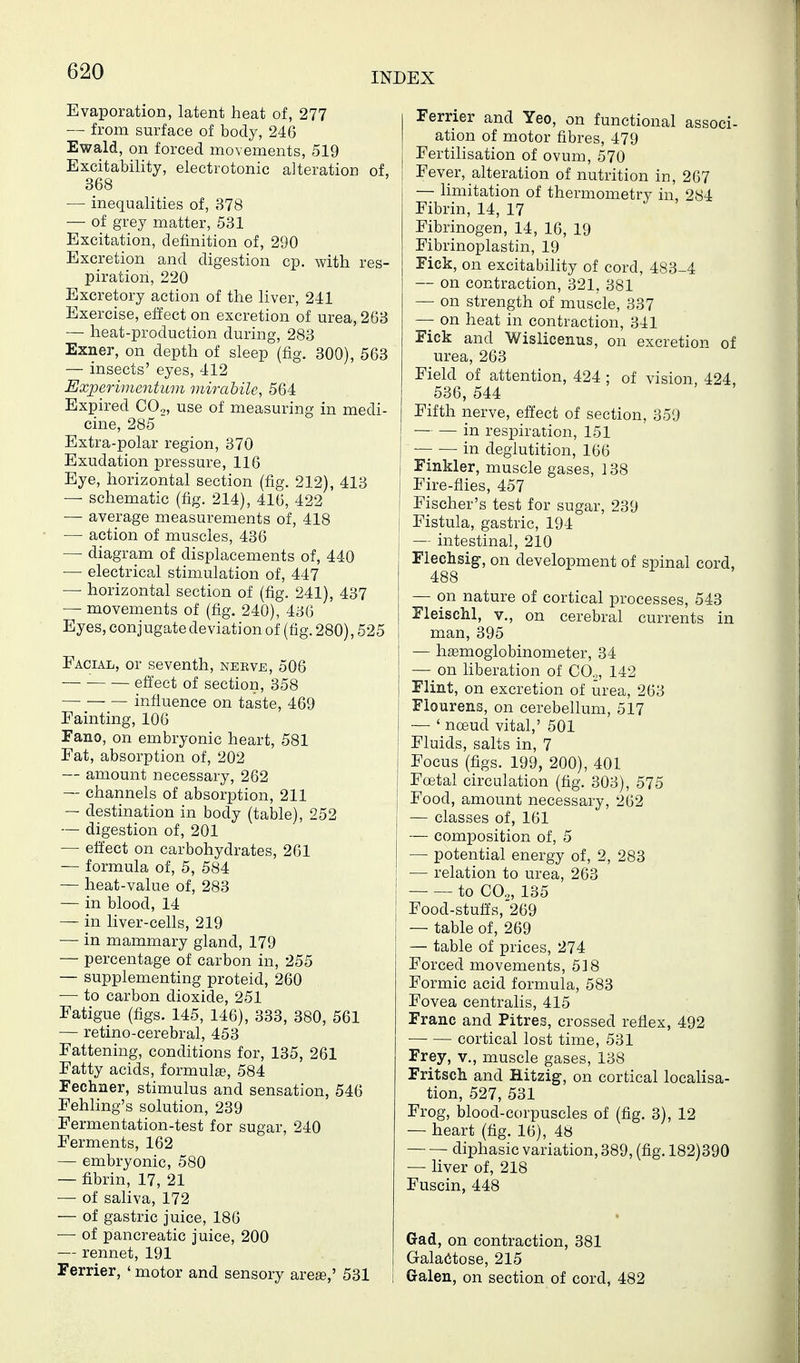 Evaporation, latent heat of, 277 — from surface of body, 246 Ewald, on forced movements, 519 Excitability, electrotonic alteration of, 368 — inequalities of, 378 — of grey matter, 531 Excitation, definition of, 290 Excretion and digestion cp. with res- piration, 220 Excretory action of the liver, 241 Exercise, efl'ect on excretion of urea, 263 — heat-production during, 283 Exner, on depth of sleep (fig. 300), 563 — insects' eyes, 412 Experimentum mirabile, 564 Expired CO.,, use of measuring in medi- cine, 285 Extra-polar region, 370 Exudation pressure, 116 Eye, horizontal section (fig. 212), 413 — schematic (fig. 214), 416, 422 — average measurements of, 418 — action of muscles, 436 — diagram of displacements of, 440 — electrical stimulation of, 447 — horizontal section of (fig. 241), 437 — movements of (fig. 240), 436 Eyes, conjugate deviation of (fig. 280), 525 Facial, or seventh, neeve, 506 effect of section, 358 influence on taste, 469 Fainting, 106 Fano, on embryonic heart, 581 Fat, absorption of, 202 — amount necessary, 262 — channels of absorption, 211 — destination in body (table), 252 — digestion of, 201 — effect on carbohydrates, 261 — formula of, 5, 584 — heat-value of, 283 — in blood, 14 — in liver-cells, 219 — in mammary gland, 179 — percentage of carbon in, 255 — supplementing proteid, 260 — to carbon dioxide, 251 Fatigue (figs. 145, 146), 333, 380, 561 — retino-cerebral, 453 Fattening, conditions for, 135, 261 Fatty acids, formul£e, 584 Fechaer, stimulus and sensation, 546 Fehling's solution, 239 Fermentation-test for sugar, 240 Ferments, 162 — embryonic, 580 — fibrin, 17, 21 — of saliva, 172 — of gastric juice, 186 — of pancreatic juice, 200 — rennet, 191 Ferrier, ' motor and sensory arese,' 531 I Ferrier and Yeo, on functional associ- I ation of motor fibres, 479 I Fertilisation of ovum, 570 Fever, alteration of nutrition in, 267 — limitation of thermometry in, 284 Fibrin, 14, 17 Fibrinogen, 14, 16, 19 Fibrinoplastin, 19 Fick, on excitability of cord, 483-4 — on contraction, 321, 381 — on strength of muscle, 337 —- on heat in contraction, 341 Fick and Wislicenus, on excretion of urea, 263 Field of attention, 424 ; of vision 424 536, 544 Fifth nerve, effect of section, 359 j in respiration, 151 • in deglutition, 166 I Finkler, muscle gases, 138 I Fire-flies, 457 Fischer's test for sugar, 239 Fistula, gastric, 194 — intestinal, 210 Flechsig, on development of spinal cord, 488 — on nature of cortical processes, 543 Fleischl, v., on cerebral currents in i man, 395 — haemogiobinometer, 34 — on liberation of CO.,, 142 Flint, on excretion of urea, 263 i Flourens, on cerebellum, 517 — ' noeud vital,' 501 Fluids, salts in, 7 Focus (figs. 199, 200), 401 Foetal circulation (fig. 303), 575 Food, amount necessary, 262 — classes of, 161 — composition of, 5 — potential energy of, 2, 283 — relation to urea, 263 to CO.,, 135 Food-stuff's,'269 — table of, 269 — table of prices, 274 Forced movements, 518 Formic acid formula, 583 Fovea centralis, 415 Franc and Pitres, crossed reflex, 492 cortical lost time, 531 Frey, v., muscle gases, 138 Fritsch and Hitzig, on cortical locaHsa- tion, 527, 531 Frog, blood-corpuscles of (fig. 3), 12 — heart (fig. 16), 4» diphasic variation, 389, (fig. 182)390 — liver of, 218 Fuscin, 448 Gad, on contraction, 381 Galactose, 215 I Galen, on section of cord, 482