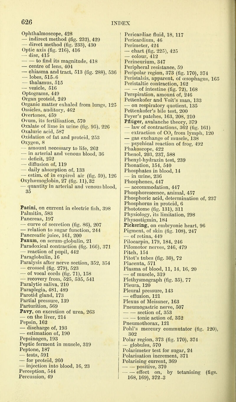 Ophthalmoscope, 428 — indirect method (fig. 232), 429 — direct method (fig. 233), 430 Optic axis (fig. 216), 416 — disc, 415 to find its magnitude, 418 — centre of lens, 404 — chiasma and tract, 513 (fig. 288), 536 — lobes, 515-6 — thalamus, 515 — vesicle, 516 Optograms, 449 Organ proteid, 249 Organic matter exhaled from lungs, 125 Ossicles, auditory, 462 Overtones, 459 Ovum, its fertilisation, 570 Oxialate of hme in urine (fig. 95), 226 Oxaluric acid, 587 Oxidation of fat and proteid, 253 Oxygen, 8 — amount necessary to life, 262 — in arterial and venous blood, 36 — deficit, 252 — diffusion of, 119 — daily absorption of, 133 — estim. of in expired air (fig. 59), 126 Oxyhemoglobin, 27 (fig. 11), 32 — quantity in arterial and venous blood, 35 Pacini, on current in electric fish, 398 Palmitin, 583 Pancreas, 197 — curve of secretion (fig. 86), 207 — relation to sugar function, 244 Pancreatic juice, 161, 200 Panum, on serum-globulin, 21 Paradoxical contraction (fig, 166), 371 — reaction of pupil, 442 Paraglobulin, 16 Paralysis after nerve section, 352, 354 — crossed (fig. 279), 523 — of vocal cords (fig. 71), 158 — recovery from, 525, 535, 541 Paralytic saliva, 210 Paraplegia, 481, 489 Parotid gland, 173 Partial pressure, 139 Parturition, 569 Pavy, on excretion of urea, 263 — on the liver, 214 Pepsin, 162 — discharge of, 193 — estimation of, 190 Pepsinogen, 193 Peptic ferment in muscle, 319 Peptone, 187 •— tests, 591 — for proteid, 260 — injection into blood, 16, 23 Perception, 544 Percussion, 49 Pericardiac fluid, 18, 117 Pericardium, 46 Perimeter, 424 — chart (fig. 225), 425 — colour, 412 Perineurium, 347 Peripheral resistance, 59 Peripolar region, 373 (fig. 170), 374 Peristalsis, apparent, of oesophagus, 165 Peristaltic contraction, 162 of intestine (fig. 72), 168 Perspiration, amount of, 246 Pettenkofer and Volt's man, 133 — on respiratory quotient, 135 Pettenkofer's bile test, 200 Peyer's patches, 163, 208, 210 Pfliiger, avalanche theory, 379 — law of contractions, 362 (fig. 161) — extraction of CO2 from lymph, 120 — gas exchange of muscle, 138 — psychical reaction of frog, 492 Phakoscope, 422 Phenol, 203, 237, 588 Phenyl-hydrazin test, 239 Phonation, 154, 540 Phosphates in blood, 14 — in urine, 236 Phosphenes, 447 — accommodation, 447 Phosphorescence, animal, 457 Phosphoric acid, determination of, 237 Phosphorus in proteid, 6 Phototome (fig. 131), 311 Physiology, its limitation, 298 Physostigmin, 184 Pickering, on embryonic heart, 96 Pigment, of skin (fig. 108), 247 — of retina, 449 Pilocarpin, 179, 184, 246 Pilomotor nerves, 246, 479 Pitch, 154 Pitot's tubes (fig. 30), 72 Placenta, 571 Plasma of blood, 11, 14, 16, 20 — of muscle, 319 Plethysmograph (fig. 35), 77 Pleura, 120 Pleural pressure, 143 — effusion, 121 Plexus of Meissner, 163 Pneumogastric nerve, 507 section of, 353 tonic action of, 352 Pneumothorax, 121 Pohl's mercury commutator (fig. 120), 302 Polar region, 373 (fig. 170), 374 — globules, 570 Polarimeter test for sugar, 24 Polarisation increment, 371 Polarising current, 369 positive, 370 effect on, by tetanising (figs. 168,169), 372-3
