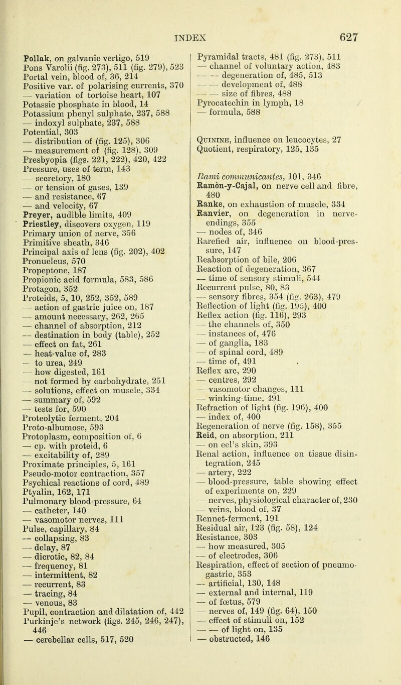 PoUak, on galvanic vertigo, 619 Pons Varolii (fig. 273), 511 (fig. 279), 523 Portal vein, blood of, 36, 214 Positive var. of polarising currents, 370 — variation of tortoise heart, 107 Potassic phosphate in blood, 14 Potassium phenyl sulphate, 237, 588 — indoxyl sulphate, 237, 588 Potential, 303 — distribution of (fig. 125), 306 — measurement of (fig. 128), 309 Presbyopia (figs. 221, 222), 420, 422 Pressure, uses of term, 143 — secretory, 180 — or tension of gases, 139 — and resistance, 67 ■— and velocity, 67 Preyer, audible limits, 409 Priestley, discovers oxygen, 119 Primary union of nerve, 356 Primitive sheath, 346 Principal axis of lens (fig. 202), 402 Pronucleus, 570 Propeptone, 187 Propionic acid formula, 583, 586 Protagon, 352 Proteids, 5, 10, 252, 352, 589 — action of gastric juice on, 187 — amount necessary, 262, 265 — channel of absorption, 212 — destination in body (table), 252 — effect on fat, 261 — heat-value of, 283 — to urea, 249 — how digested, 161 — not formed by carbohydrate, 251 — solutions, effect on muscle, 334 — summary of, 592 — tests for, 590 Proteolytic ferment, 204 Proto-albumose, 593 Protoplasm, composition of, 6 — cp. with proteid, 6 — excitability of, 289 Proximate principles, 5, 161 Pseudo-motor contraction, 357 Psychical reactions of cord, 489 Ptyalin, 162, 171 Pulmonary blood-pressure, 64 — catheter, 140 — vasomotor nerves, 111 Pulse, capillary, 84 — collapsing, 83 — delay, 87 — dicrotic, 82, 84 — frequency, 81 — intermittent, 82 — recurrent, 83 — tracing, 84 — venous, 83 Pupil, contraction and dilatation of, 442 Purkinje's network (figs. 245, 246, 247), 446 — cerebellar cells, 517, 520 Pyramidal tracts, 481 (fig. 273), 511 — channel of voluntary action, 483 degeneration of, 485, 513 development of, 488 size of fibres, 488 Pyrocatechin in lymph, 18 — formula, 588 Quinine, influence on leucocytes, 27 Quotient, respiratory, 125, 135 Rami communicantes, 101, 346 Ramon-y-Cajal, on nerve cell and fibre, 480 Ranke, on exhaustion of muscle, 334 Ranvier, on degeneration in nerve- endings, 355 ■— nodes of, 346 Earefied air, influence on blood-pres- sure, 147 Reabsorption of bile, 206 Reaction of degeneration, 367 — time of sensory stimuli, 544 Recurrent pulse, 80, 83 — sensory fibres, 354 (fig. 263), 479 Reflection of light (fig. 195), 400 Reflex action (fig. 116), 293 — the channels of, 350 — instances of, 476 — of ganglia, 183 — of spinal cord, 489 — time of, 491 Reflex arc, 290 — centres, 292 — vasomotor changes. 111 — winking-time, 491 Refraction of light (fig. 196), 400 — index of, 400 Regeneration of nerve (fig. 158), 355 Reid, on absorption, 211 — on eel's skin, 393 Renal action, influence on tissue disin- tegration, 245 — artery, 222 — blood-pressure, table showing effect of experiments on, 229 — nerves, physiological character of, 230 — veins, blood of, 37 Rennet-ferment, 191 Residual air, 123 (fig. 58), 124 Resistance, 303 — how measured, 305 — of electrodes, 306 Respiration, effect of section of pneumo- gastric, 353 — artificial, 130, 148 — external and internal, 119 — of fcBtus, 579 — nerves of, 149 (fig. 64), 150 — effect of stimuli on, 152 of light on, 135 — obstructed, 146