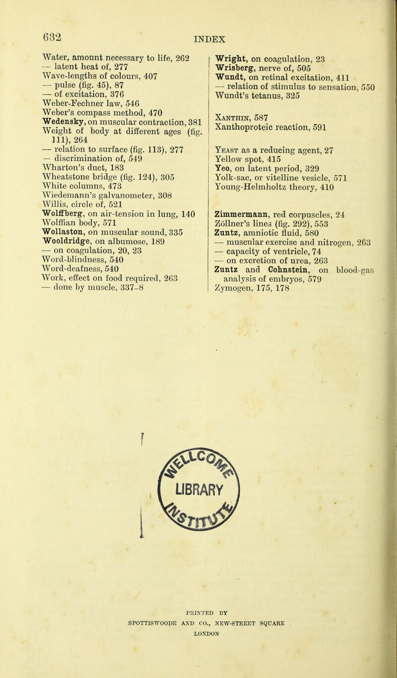 Water, amount necessary to life, 262 — latent heat of, 277 Wave-lengths of colours, 407 — pulse (fig. 45), 87 — of excitation, 376 Weber-Fechner law, 546 Weber's compass method, 470 Wedensky, on muscular contraction, 381 Weight of body at different ages (fig. 311), 264 — relation to surface (fig. 113), 277 — discrimination of, 549 Wharton's duct, 183 Wheatstone bridge (fig. 124), 305 White columns, 473 Wiedemann's galvanometer, 308 Willis, circle of, 521 Wolffberg, on air-tension in lung, 140 Wolffian body, 571 Wollaston, on muscular sound, 335 Wooldridge, on albumose, 189 — on coagulation, 20, 23 Word-blindness, 540 Word-deafness, 540 Work, effect on food required, 263 — done by muscle, 337-8 Wright, on coagulation, 23 Wrisberg, nerve of, 505 Wundt, on retinal excitation, 411 — relation of stimulus to sensation, 550 Wundt's tetanus, 325 Xanthin, 587 Xanthoproteic reaction, 591 Yeast as a reducing agent, 27 Yellow spot, 415 Yeo, on latent period, 329 Yolk-sac, or vitelline vesicle, 571 Young-Helmholtz theory, 410 Zimmermann, red corpuscles, 24 Zollner's lines (fig. 292), 553 Zuntz, amniotic fluid, 580 — muscular exercise and nitrogen, 263 — capacity of ventricle, 74 — on excretion of urea, 263 Zuntz and Cohnstein, on blood-gas analysis of embryos, 579 Zymogen, 175, 178 PRINTED BY SPOTTISAVOODE AXD CO., NEW-STREET SQUARE LONDON