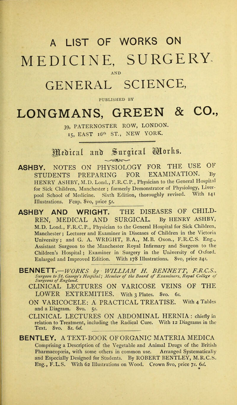 A LIST OF WORKS ON MEDICINE, SURGERY. AND GENERAL SCIENCE, PUBLISHED BY LONGMANS, GREEN & CO., 39, PATERNOSTER ROW, LONDON. 15, EAST 16'^ ST., NEW YORK. It^Hcal aiitr Surgual Marks. ASH BY. NOTES ON PHYSIOLOGY FOR THE USE OF STUDENTS PREPARING FOR EXAMINATION. By HENRY ASHBY, M.D. Lond., F.R.C.P., Physician to the General Hospital for Sick Children, Manchester ; formerly Demonstrator of Physiology, Liver- pool School of Medicine. Sixth Edition, thoroughly revised. With 141 Illustrations. Fcap. 8vo, price ^s. ASHBY AND WRIGHT. THE DISEASES OF CHILD- REN, MEDICAL AND SURGICAL. By HENRY ASHBY, M.D. Lond., F.R.C.P., Physician to the General Hospital for Sick Children, Manchester; Lecturer and Examiner in Diseases of Children in the Victoria University; and G. A. WRIGHT, B.A., M.B. Oxon., F.R.C.S. Eng., Assistant Surgeon to the Manchester Royal Infirmary and Surgeon to the Children's Hospital ; Examiner in Surgery in the University of Oxford. Enlarged and Improved Edition. With 178 Illustrations. 8vo, price 24s. BENNETT.—IVOR/^S by WILLIAM H. BENNETT, F.R.C.S., Surgeon to St. George s Hospital; Member of the Board of Examiners^ Royal College of Surgeo>ts of England. CLINICAL LECTURES ON VARICOSE VEINS OF TPIE LOWER EXTREMITIES. With 3 Plates. 8vo. 6.. ON VARICOCELE: K PRACTICAL TREATISE. With 4 Tables and a Diagram. 8vo. 5j-. CLINICAL LECTURES ON ABDOMINAL HERNIA: chiefly in relation to Treatment, including the Radical Cure. With 12 Diagrams in the Text. 8vo. 8j. dd. BENTLEY. A TEXT-BOOK OF ORGANIC MATERIA MEDICA Comprising a Description of the Vegetable and Animal Drugs of the British Pharmacopoeia, with some others in common use. Arranged Systematically and Especially Designed for Students. By ROBERT BENTLEY, M.R.C.S. Eng., F.L.S. With 62 Illustrations on Wood. Crown 8vo, price 'js. 6d.