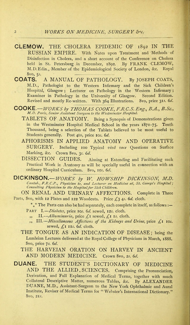 CLEMOW. THE CHOLERA. EPIDEMIC OF 1892 IN THE RUSSIAN EMPIRE. With Notes upon Treatment and Methods of Disinfection in Cholera, and a short account of the Conference on Cholera held in St. Petersburg in December, 1892. By FRANK CLEMOW, M.D.Edin., Member of the Epidemiological Society of London, &c. Royal 8vo, 5^. COATS. A MANUAL OF PATHOLOGY. By JOSEPH COATS, M.D., Pathologist to the Western Infirmary and the Sick Children's Hospital, Glasgow; Lecturer on Pathology in the Western Infirmary ; Examiner in Pathology in the University of Glasgow. Second Edition. Revised and mostly Re-written. With 364 Illustrations. Svo, price 31^. 6d. COOKE.—WORKS by THOMAS COOKE, E.R.C.S. Eng., B.A., B.Sc, M.D. Paris, Senior Assistant Surgeon to the Westminster Hospital. TABLETS OF ANATOMY. Being a Synopsis of Demonstrations given in the Westminster Hospital Medical School in the years 1871-75. Tenth Thousand, being a selection of the Tablets believed to be most useful to Students generally. Post 4to, price los. 6d. APHORISMS IN APPLIED ANATOMY AND OPERATIVE SURGERY. Including 100 Typical viva voce Questions on Surface Marking, &c. Crown Svo, 3^. 6d. DISSECTION GUIDES. Aiming at Extending and Facilitating such Practical Work in Anatomy as will be specially useful in connection with an ordinary Hospital Curriculum. Svo, 105. dd. DICKINSON.—J^6>A'A'5 by W. HOWS HIP DICKINSON, M.D. Cajitab., F.R.C.P., Physician to, and Lecticrer on Medicine at, St. George's Hospital; Consnlting Physician to the HospitalJor Sick Children. ON RENAL AND URINARY AFFECTIONS. Complete in Three Parts, Svo, with 12 Plates and 122 Woodcuts. Price £l 4^. dd. cloth. *^* The Parts can also be had separately, each complete in itself, as follows :— Part I.—Diabetes, price lOi'. (yd. sewed, \2s. cloth. II.-—Albuminuria, price sewed, £\ \s. cloth. ,, III.—Miscellaneous Affections of the Kidneys and Urine, price \os. seAved, \\s. 6d. cloth. THE TONGUE AS AN INDICATION OF DISEASE; being the Lumleian Lectures delivered at the Royal College of Physicians in March, 1888. Svo, price 'js. 6d. THE HARVEIAN ORATION ON HARVEY IN ANCIENT AND MODERN MEDICINE. Crown Svo, 2s. ed. DUANE. THE STUDENT'S DICTIONARY OF MEDICINE AND THE ALLIED . SCIENCES. Comprising the Pronunciation, Derivation, and Full Explanation of Medical Terms, together with much Collateral Descriptive Matter, numerous Tables, &c. By ALEXANDER DUANE, M.D., Assistant-Surgeon to the New York Ophthalmic and Aural Institute, Reviser of Medical Terms for Webster's International Dictionary. Svo, 2IJ-.