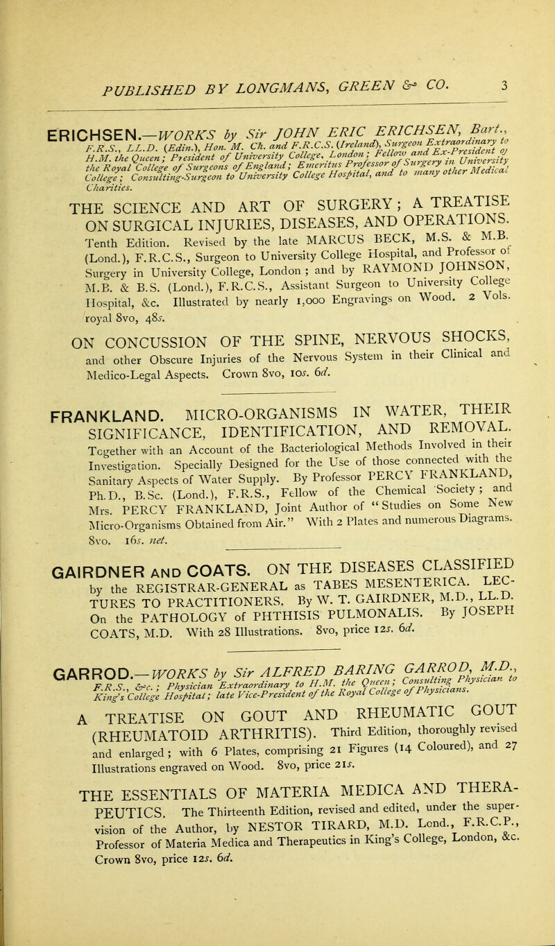 ERICHSEN.—by Sir JOHN ERIC ERICHSEN Bart.^ FRS LL D (Edhr^ Hon M. Ch. and F.R.C.S. Ireland), Surgeon Extraordinary to n M)heQu7en-^^^^ College, London; Felloj, and Ex-Prepdcnto 7kfRoyai%il^e of Surgeons of England; Erneritus P-ff^'^^f.l^fZVJlju^^^^^^^ College; Consulthig-Surgeon to University College Hospital, and to nia7iy otiier Meaua. Charities. THE SCIENCE AND ART OF SURGERY; A TREATISE ON SURGICAL INJURIES, DISEASES, AND OPERATIONS. Tenth Edition. Revised by the late MARCUS BECK, M.S. & M.B (Lond.), F.R.C.S., Surgeon to University College Hospital, and Professor ot Surgery in University College, London; and by RAYMOND JOHNSON, M.B. & B.S. (Lond.), F.R.C.S., Assistant Surgeon to University College Hospital, &c. Illustrated by nearly i,ooo Engravings on Wood. 2 Vols, royal 8vo, 48^. ON CONCUSSION OF THE SPINE, NERVOUS SHOCKS, and other Obscure Injuries of the Nervous System in their Clinical and Medico-Legal Aspects. Crown Svo, \os. dd. FRANKLAND. MICRO-ORGANISMS IN WATER, THEIR SIGNIFICANCE, IDENTIFICATION, AND REMOVAL. Together with an Account of the Bacteriological Methods Involved m their Investigation. Specially Designed for the Use of those connected with the Sanitary Aspects of Water Supply. By Professor PERCY FRANKLAND Ph.D., B.Sc. (Lond.), F.R.S., Fellow of the Chemical Society ; and Mrs PERCY FRANKLAND, Joint Author of Studies on Some New Micro-Organisms Obtained from Air. With 2 Plates and numerous Diagrams. Svo. 16^. net. GAIRDNER and COATS. ON THE DISEASES CLASSIFIED by the REGISTRAR-GENERAL as TABES MESENTERICA. LEC- TURES TO PRACTITIONERS, By W. T. GAIRDNER, M.D LLJ3. On the PATHOLOGY of PHTHISIS PULMONALIS. By JOSEPH COATS, M.D. With 28 Illustrations. Svo, price \2s. 6d. an^nunn—lA/oRPT^ bv sir alfred baring garrod, m.d., King^s College Hospital; late Vice-President of the Royal College of Physicians. A TREATISE ON GOUT AND RHEUMATIC GOUT (RHEUMATOID ARTHRITIS). Third Edition, thoroughly revised and enlarged; with 6 Plates, comprising 21 Figures (14 Coloured), and 27 Illustrations engraved on Wood. Svo, price ^\s. THE ESSENTIALS OF MATERIA MEDICA AND THERA- PEUTICS The Thirteenth Edition, revised and edited, under the super- vision of the Author, by NESTOR TIRARD, M D Lend. F-R-CP-. Professor of Materia Medica and Therapeutics in King s College, London, &c. Crown Svo, price \2s, 6d.