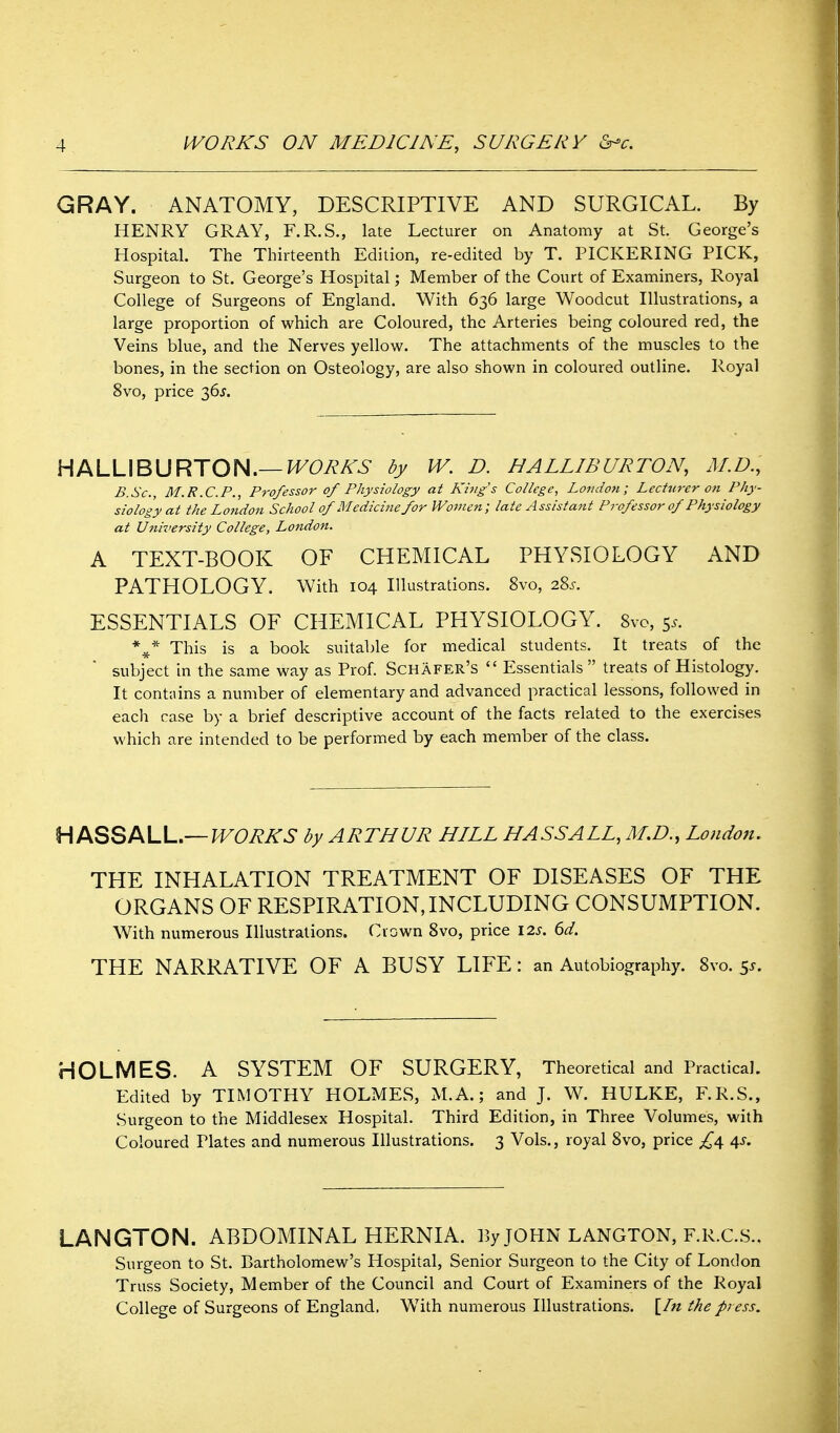 GRAY. ANATOMY, DESCRIPTIVE AND SURGICAL. By HENRY GRAY, F.R.S., late Lecturer on Anatomy at St. George's Hospital. The Thirteenth Edition, re-edited by T. PICKERING PICK, Surgeon to St. George's Hospital; Member of the Court of Examiners, Royal College of Surgeons of England. With 636 large Woodcut Illustrations, a large proportion of which are Coloured, the Arteries being coloured red, the Veins blue, and the Nerves yellow. The attachments of the muscles to the bones, in the section on Osteology, are also shown in coloured outline. Royal 8vo, price 365. HALLIBURTON.—^Ci^A-^- W. D. HALLIBURTON, M.D., B.Sc, M.R.C.P., Professor of Physiology at King's College, London; Lecturer on Phy- siology at the London School of Medicine for Women; late Assistant Pj-ofessor of Physiology at University College, London. A TEXT-BOOK OF CHEMICAL PHYSIOLOGY AND PATHOLOGY. With 104 Illustrations. 8vo, 28^. ESSENTIALS OF CHEMICAL PHYSIOLOGY. 8vo, 5.. This is a book suitable for medical students. It treats of the subject in the same way as Prof. Schafer's  Essentials  treats of Histology. It contains a number of elementary and advanced practical lessons, followed in each case by a brief descriptive account of the facts related to the exercises which are intended to be performed by each member of the class. HfK^^tKW..—WORKS by ARTHUR HILL HASSALL, London. THE INHALATION TREATMENT OF DISEASES OF THE ORGANS OF RESPIRATION, INCLUDING CONSUMPTION. With numerous Illustrations, down Svo, price 12s. 6d. THE NARRATIVE OF A BUSY LIFE : an Autobiography. Svo. 5^. HOLMES. A SYSTEM OF SURGERY, Theoretical and Practical. Edited by TIMOTHY HOLMES, M.A.; and J. W. HULKE, F.R.S., Surgeon to the Middlesex Hospital. Third Edition, in Three Volumes, with Coloured Plates and numerous Illustrations. 3 Vols., royal Svo, price £^ ^s. LANGTON. ABDOMINAL HERNIA. By JOHN langton, f.r.c.s.. Surgeon to St. Bartholomew's Hospital, Senior Surgeon to the City of London Truss Society, Member of the Council and Court of Examiners of the Royal College of Surgeons of England, With numerous Illustrations. [/« the press.