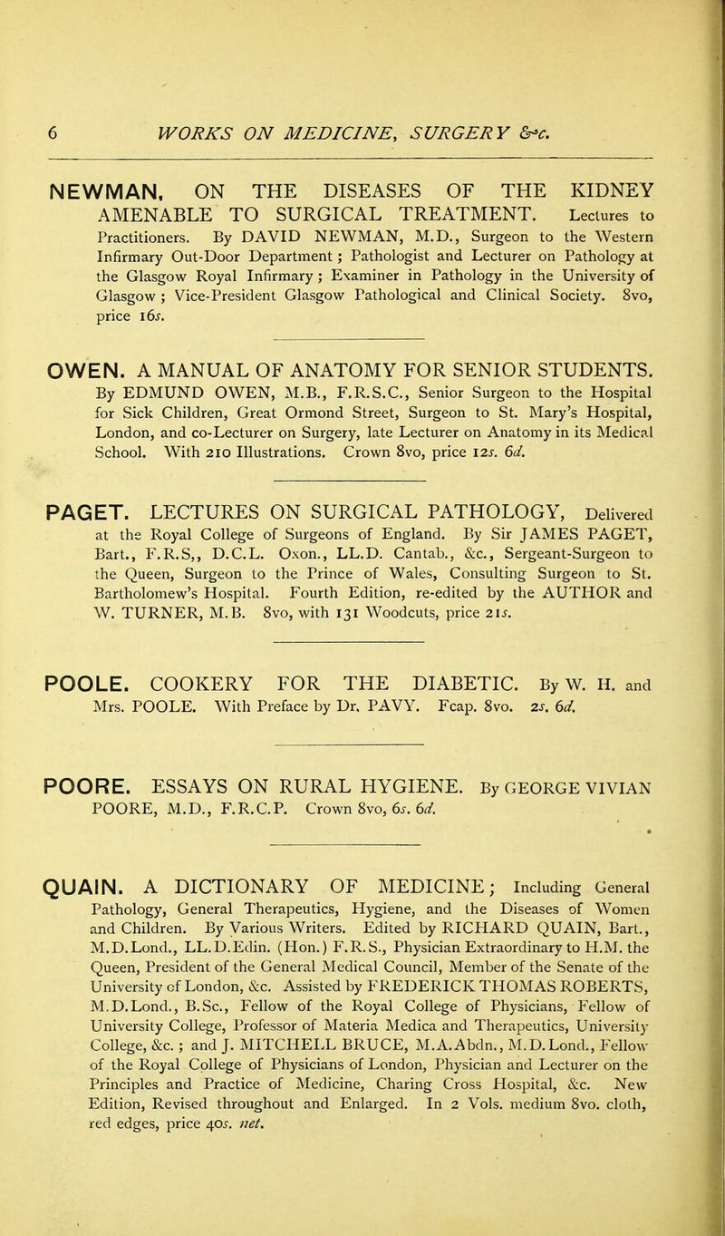 NEWMAN. ON THE DISEASES OF THE KIDNEY AMENABLE TO SURGICAL TREATMENT. Lectures to Practitioners. By DAVID NEWMAN, M.D., Surgeon to the Western Infirmary Out-Door Department; Pathologist and Lecturer on Pathology at the Glasgow Royal Infirmary ; Examiner in Pathology in the University of Glasgow ; Vice-President Glasgow Pathological and Clinical Society. 8vo, price i6s. OWEN. A MANUAL OF ANATOMY FOR SENIOR STUDENTS. By EDMUND OWEN, M.B., F.R.S.C., Senior Surgeon to the Hospital for Sick Children, Great Ormond Street, Surgeon to St. Mary's Hospital, London, and co-Lecturer on Surgery, late Lecturer on Anatomy in its Medical School. With 2IO Illustrations. Crown 8vo, price 12s. 6d. PAGET. LECTURES ON SURGICAL PATHOLOGY, Delivered at the Royal College of Surgeons of England. By Sir JAMES PAGET, Bart., F.R.S,, D.C.L. Oxon., LL.D. Cantab,, &c., Sergeant-Surgeon to the Queen, Surgeon to the Prince of Wales, Consulting Surgeon to St. Bartholomew's Hospital. Fourth Edition, re-edited by the AUTHOR and W. TURNER, M.B. 8vo, with 131 Woodcuts, price 21s. POOLE. COOKERY FOR THE DIABETIC. By W. H. and Mrs. POOLE. With Preface by Dr. PAVY. Fcap. 8vo. 2s. 6d. POORE. ESSAYS ON RURAL HYGIENE. By GEORGE VIVIAN POORE, M.D., F.R.C.P. Crown 8vo, 6^. 6^/. QUAIN. A DICTIONARY OF MEDICINE; Including General Pathology, General Therapeutics, Hygiene, and the Diseases of Women and Children. By Various Writers. Edited by RICHARD QUAIN, Bart., M.D.Lond., LL.D.Edin. (Hon.) F.R.S., Physician Extraordinary to H.M. the Queen, President of the General Medical Council, Member of the Senate of the University of London, &c. Assisted by FREDERICK THOMAS ROBERTS, M.D.Lond., B.Sc, Fellow of the Royal College of Physicians, Fellow of University College, Professor of Materia Medica and Therapeutics, University College, &c.; and J. MITCHELL BRUCE, M.A.Abdn., M.D.Lond., Fellow of the Royal College of Physicians of London, Physician and Lecturer on the Principles and Practice of Medicine, Charing Cross Hospital, &c. New Edition, Revised throughout and Enlarged. In 2 Vols, medium 8vo. cloth, red edges, price 40^-. iiet.