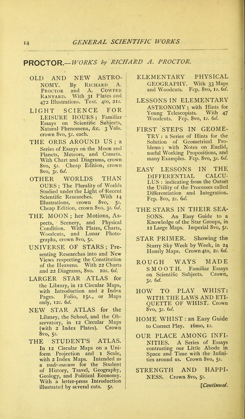 PROO'XOR,—WORKS by RICHARD A. PROCTOR. OLD AND NEW ASTRO- NOMY. By Richard A. Proctor and A. Cowper Ranyard. With 31 Plates and 472 Illustrations. Text. 4to, 21s. LIGHT SCIENCE FOR LEISURE HOURS ; Familiar Essays on Scientific Subjects, Natural Phenomena, &c. 3 Vols, crown 8vo, 5^-. each. THE ORBS AROUND US ; a Series of Essays on the Moon and Planets, Meteors, and Comets. With Chart and Diagrams, crown 8vo, $s. Cheap Edition, crown 8vo, 3J-. 6d. OTHER WORLDS THAN OURS ; The Plurality of Worlds Studied under the Light of Recent Scientific Researches. With 14 Illustrations, crown Svo, 5^-. Cheap Edition, crown Svo, 3^-. 6d. THE MOON ; her Motions, As- pects, Scenery, and Physical Condition. With Plates, Charts, Woodcuts, and Lunar Photo- graphs, crown Svo, 5^. UNIVERSE OF STARS ; Pre- senting Researches into and New Views respecting the Constitution of the Heavens. With 22 Charts and 22 Diagrams, Svo. los. 6d. LARGER STAR ATLAS for the Library, in 12 Circular Maps, with Introduction and 2 Index Pages. Folio, 15^., or Maps only, 12J-. 6d. NEW STAR ATLAS for the Library, the School, and the Ob- servatory, in 12 Circular Maps (with 2 Index Plates). Crown Svo, 5^. THE STUDENT'S ATLAS. In 12 Circular Maps on a Uni- form Projection and i Scale, with 2 Index Maps. Intended as a vade-mecum for the Student of History, Travel, Geography, Geology, and Political Economy. With a letter-press Introduction illustrated by several cuts. ^s. ELEMENTARY PHYSICAL GEOGRAPHY. With 33 Maps and Woodcuts. Fcp. Svo, \s. 6d. LESSONS IN ELEMENTARY ASTRONOMY; with Hints for Young Telescopists. With 47 Woodcuts. Fcp. Svo, is. 6d. FIRST STEPS IN GEOME- TRY : a Series of Hints for the Solution of Geometrical Pro- blems ; with Notes on EucHd, useful Working Propositions, and many Examples. Fcp. Svo, 3^. 6d. EASY LESSONS IN THE DIFFERENTIAL CALCU- LUS : indicating from the Outset the Utihty of the Processes called Differentiation and Integration. Fcp. Svo, 2s. 6d. THE STARS IN THEIR SEA- SONS. An Easy Guide to a Knowledge of the Star Groups, in 12 Large Maps. Imperial Svo, 5^-. STAR PRIMER. Showing the Starry Sky Week by Week, in 24 Hourly Maps. Crown 4to, 2s. 6d. ROUGH WAYS MADE SMOOTH. Familiar Essays on Scientific Subjects. Crown, 3^. 6d. HOW TO PLAY WHIST: WITH THE LAWS AND ETI- QUETTE OF WHIST. Crown Svo, y. 6d. HOME WHIST : an Easy Guide to Correct Play. i6mo, is. OUR PLACE AMONG INFI- NITIES. A Series of Essays contrasting our Little Abode in Space and Time with the Infini- ties around us. Crown Svo, 5^. STRENGTH AND HAPPI- NESS. Crown Svo, 5^. {Continued.
