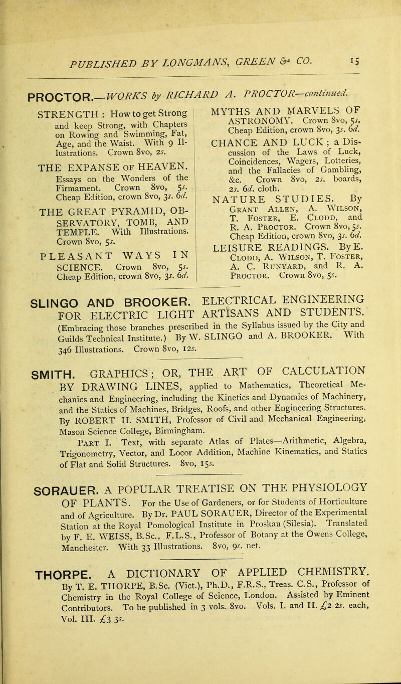 PROCTOR.—^^^^^-S* by RICHARD A. PROCTOR—continued. STRENGTH: How to get Strong and keep Strong, with Chapters on Rowing and Swimming, Fat, j Age, and the Waist. With 9 Il- lustrations. Crown 8vo, 2j. THE EXPANSE of HEAVEN. Essays on the Wonders of the Firmament. Crown 8vo, 5^. Cheap Edition, crown 8vo, 3^. 6^/. THE GREAT PYRAMID, OB- SERVATORY, TOMB, AND TEMPLE. With Illustrations. Crown Svo, ^s. PLEASANT WAYS IN SCIENCE. Crown Svo, 5j. Cheap Edition, crown Svo, S^. ^d. MYTHS AND MARVELS OF ASTRONOMY. Crown Svo, 5^. Cheap Edition, crown Svo, 3^. dd. CHANCE AND LUCK ; a Dis- cussion of the Laws of Luck, Coincidences, Wagers, Lotteries, and the Fallacies of Gambling, &c. Crown Svo, 2s. boards, is. 6d. cloth. NATURE STUDIES. By Grant Allen, A. Wilson, T. Foster, E. Clodd, and R. A. Proctor. Crown Svo, 5^-. Cheap Edition, crown Svo, y. 6d. LEISURE READINGS. ByE. Clodd, A. Wilson, T. Foster, A. C. RuNYARD, and R. A. Proctor. Crown Svo, 55. SLINGO AND BROOKER. ELECTRICAL ENGINEERING FOR ELECTRIC LIGHT ARTISANS AND STUDENTS. (Embracing those branches prescribed in the Syllabus issued by the City and Guilds Technical Institute.) By W. SLINGO and A. BROOKER. With 346 Illustrations. Crown Svo, 12s. SMITH. GRAPHICS; OR, THE ART OF CALCULATION BY DRAWING LINES, applied to Mathematics, Theoretical Me- chanics and Engineering, including the Kinetics and Dynamics of Machinery, and the Statics of Machines, Bridges, Roofs, and other Engineering Structures. By ROBERT H. SMITH, Professor of Civil and Mechanical Engineering, Mason Science College, Birmingham. Part I. Text, with separate Atlas of Plates—Arithmetic, Algebra, Trigonometry, Vector, and Locor Addition, Machine Kinematics, and Statics of Flat and Solid Structures. Svo, 15^. SORAUER. A POPULAR TREATISE ON THE PHYSIOLOGY OF PLANTS. For the Use of Gardeners, or for Students of Horticulture and of Agriculture. By Dr. PAUL SORAUER, Director of the Experimental Station at the Royal Pomological Institute in Proskau (Silesia). Translated by F. E. WEISS, B.Sc, F.L.S., Professor of Botany at the Owens College, Manchester. With 33 Illustrations. Svo, 9s. net. THORPE. A DICTIONARY OF APPLIED CHEMISTRY. By T. E. THORPE, B.Sc. (Vict.), Ph.D., F.R.S., Treas. C.S., Professor of Chemistry in the Royal College of Science, London. Assisted by Eminent Contributors. To be published in 3 vols. Svo. Vols. I. and II. £2 2s. each. Vol. III. £3 3s.