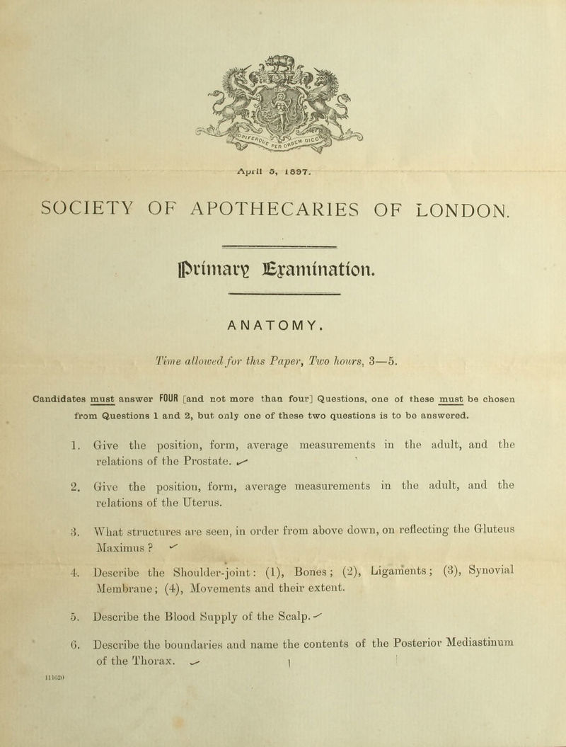 SOCIETY OF APOTHECARIES OF LONDON. Ipiniiiav^ Eyariunation^ ANATOMY. Tivie allowed for this Paper, Two hours, 3—5. Candidates must answer FOUR [and not more than four] Questions, one of these must be chosen from Questions 1 and 2, but only one of these two questions is to be answered. 1. Give the position, form, average measurements in the adult, and the rehitions of the Prostate. ^ 2. Give the position, form, average measurements in the adult, and the relations of the Uterus. 8. What structures are seen, in order from above down, on reflecting the Gluteus Maximus ? 4. Describe the Shoulder-joint: (1), Bones; (2), Ligaments; (3), Synovial Membrane; (4), Movements and their extent. 5. Describe the Blood Supply of the Scalp. G. Describe the boundaries and name the contents of the Posterior Mediastinum of the Thorax. ^ \ '
