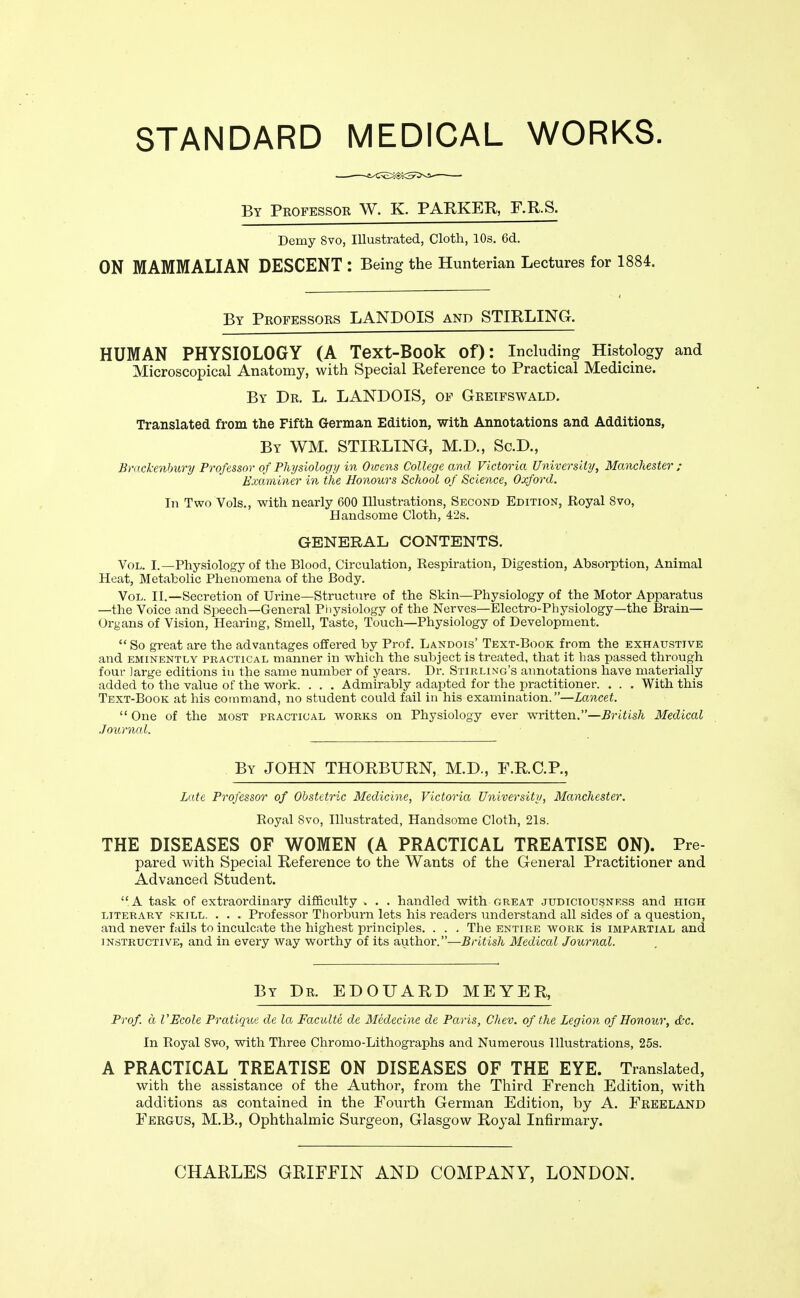 STANDARD MEDICAL WORKS. By Professor W. K. PARKER, F.R.S. Demy 8vo, Illustrated, Cloth, 10s. 6d. ON MAMMALIAN DESCENT : Being the Hunterian Lectures for 1884. By Professors LANDOIS and STIRLING. HUMAN PHYSIOLOGY (A Text-Book of): Including Histology and Microscopical Anatomy, with Special Reference to Practical Medicine. By Dr. L. LANDOIS, of Greifswald. Translated from the Fifth German Edition, with Annotations and Additions, By WM. STIRLING, M.D., Sc.D., Bmckenhury Professor of Physiologij in Owens College and Victoria University, Manchester ; Examiner in the Honours School of Science, Oxford. In Two Vols., with nearly 600 Illustrations, Second Edition, Royal 8vo, Handsome Cloth, 42s. GENERAL CONTENTS. Vol. I.—Physiology of the Blood, Circulation, Respiration, Digestion, Absorption, Animal Heat, Metabolic Phenomena of the Body. Vol. II.—Secretion of Urine—Structure of the Skin—Physiology of the Motor Apparatus —the Voice and Speech—General Physiology of the Nerves—Electro-Physiology—the Brain- Organs of Vision, Hearing, Smell, Taste, Touch—Physiology of Development.  So great are the advantages offered by Prof. Landois' Text-Book from the exhaustive and EMINENTLY PRACTICAL manner in which the subject is treated, that it has passed through four large editions in the same number of years. Dr. Stirling's annotations have materially added to the value of the work. . . , Admirably adapted for the practitioner. . . . With this Text-Book at his command, no student could fail in his examination.—Lancet.  One of the most practical works on Physiology ever written.—British Medical Journal. By JOHN THORBURN, M.D., F.R.C.P., Late Professor of Obstetric Medicine, Victoria University, Manchester. Royal 8vo, Illustrated, Handsome Cloth, 21s. THE DISEASES OF WOMEN (A PRACTICAL TREATISE ON). Pre- pared with Special Reference to the Wants of the General Practitioner and Advanced Student. A task of extraordinary difficulty . . . handled with great judiciousness and high literary skill. . . . Professor Thorburn lets his readers understand all sides of a question, and never fails to inculcate the highest principles. . . , The entire work is impartial and instructive, and in every way worthy of its author.—British Medical Journal. By Dr. EDOUARD MEYER, Prof, a I'Ecole Pratique de la Facultc de Medecine de Paris, Chev. of the Legion of Honour, &c. In Royal 8vo, with Three Chromo-Lithographs and Numerous Illustrations, 25s. A PRACTICAL TREATISE ON DISEASES OF THE EYE. Translated, with the assistance of the Author, from the Third French Edition, with additions as contained in the Fourth German Edition, by A. Freeland Fergus, M.B., Ophthalmic Surgeon, Glasgow Roj'al Infirmary. CHARLES GRIFFIN AND COMPANY, LONDON.